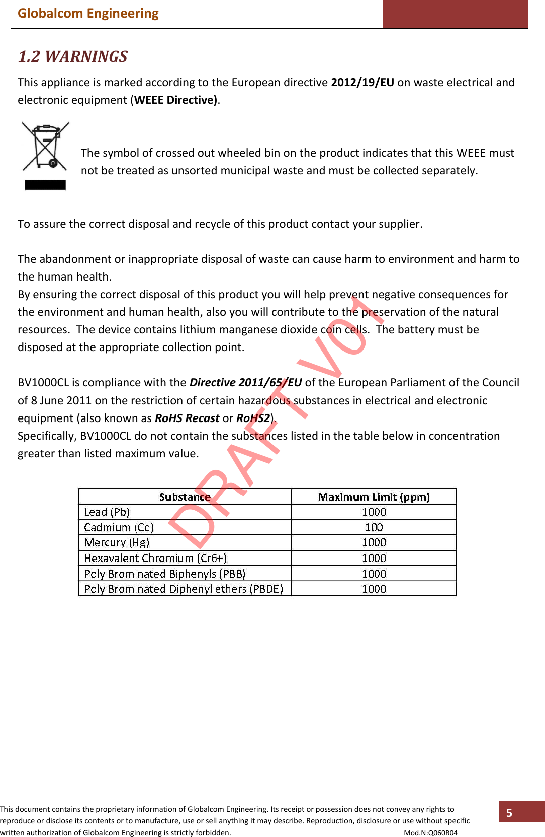 Globalcom Engineering    This document contains the proprietary information of Globalcom Engineering. Its receipt or possession does not convey any rights to reproduce or disclose its contents or to manufacture, use or sell anything it may describe. Reproduction, disclosure or use without specific written authorization of Globalcom Engineering is strictly forbidden.                                                                                           Mod.N:Q060R04 5 1.2 WARNINGS This appliance is marked according to the European directive 2012/19/EU on waste electrical and electronic equipment (WEEE Directive).   The symbol of crossed out wheeled bin on the product indicates that this WEEE must not be treated as unsorted municipal waste and must be collected separately.   To assure the correct disposal and recycle of this product contact your supplier.  The abandonment or inappropriate disposal of waste can cause harm to environment and harm to the human health. By ensuring the correct disposal of this product you will help prevent negative consequences for the environment and human health, also you will contribute to the preservation of the natural resources.  The device contains lithium manganese dioxide coin cells.  The battery must be disposed at the appropriate collection point.  BV1000CL is compliance with the Directive 2011/65/EU of the European Parliament of the Council of 8 June 2011 on the restriction of certain hazardous substances in electrical and electronic equipment (also known as RoHS Recast or RoHS2). Specifically, BV1000CL do not contain the substances listed in the table below in concentration greater than listed maximum value.    DRAFT V01