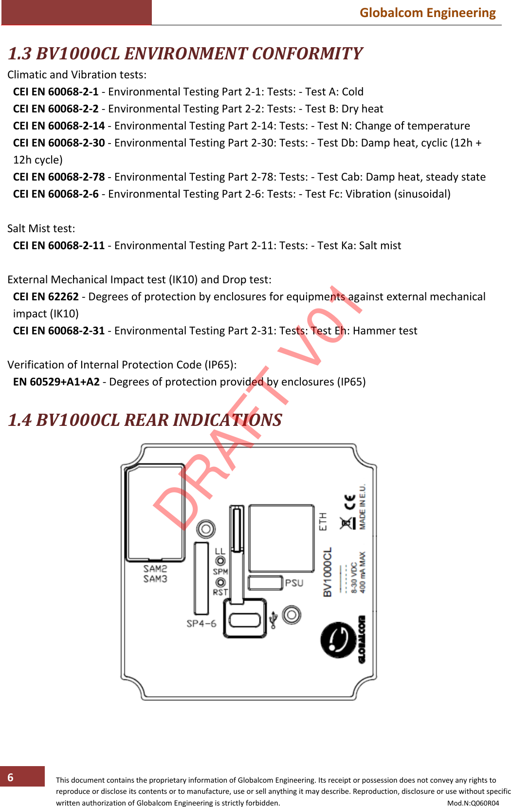  Globalcom Engineering   This document contains the proprietary information of Globalcom Engineering. Its receipt or possession does not convey any rights to reproduce or disclose its contents or to manufacture, use or sell anything it may describe. Reproduction, disclosure or use without specific written authorization of Globalcom Engineering is strictly forbidden.                                                                                           Mod.N:Q060R04 6 1.3 BV1000CL ENVIRONMENT CONFORMITY Climatic and Vibration tests: CEI EN 60068-2-1 - Environmental Testing Part 2-1: Tests: - Test A: Cold CEI EN 60068-2-2 - Environmental Testing Part 2-2: Tests: - Test B: Dry heat CEI EN 60068-2-14 - Environmental Testing Part 2-14: Tests: - Test N: Change of temperature CEI EN 60068-2-30 - Environmental Testing Part 2-30: Tests: - Test Db: Damp heat, cyclic (12h + 12h cycle) CEI EN 60068-2-78 - Environmental Testing Part 2-78: Tests: - Test Cab: Damp heat, steady state CEI EN 60068-2-6 - Environmental Testing Part 2-6: Tests: - Test Fc: Vibration (sinusoidal)  Salt Mist test: CEI EN 60068-2-11 - Environmental Testing Part 2-11: Tests: - Test Ka: Salt mist  External Mechanical Impact test (IK10) and Drop test: CEI EN 62262 - Degrees of protection by enclosures for equipments against external mechanical impact (IK10) CEI EN 60068-2-31 - Environmental Testing Part 2-31: Tests: Test Eh: Hammer test  Verification of Internal Protection Code (IP65): EN 60529+A1+A2 - Degrees of protection provided by enclosures (IP65)  1.4 BV1000CL REAR INDICATIONS    DRAFT V01