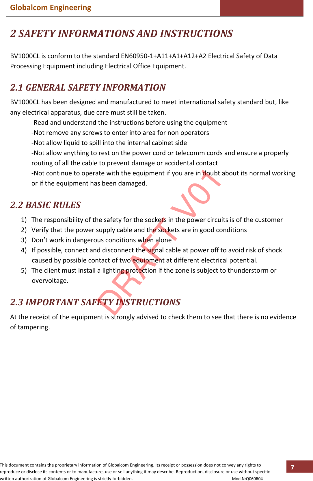 Globalcom Engineering    This document contains the proprietary information of Globalcom Engineering. Its receipt or possession does not convey any rights to reproduce or disclose its contents or to manufacture, use or sell anything it may describe. Reproduction, disclosure or use without specific written authorization of Globalcom Engineering is strictly forbidden.                                                                                           Mod.N:Q060R04 7 2 SAFETY INFORMATIONS AND INSTRUCTIONS  BV1000CL is conform to the standard EN60950-1+A11+A1+A12+A2 Electrical Safety of Data Processing Equipment including Electrical Office Equipment.  2.1 GENERAL SAFETY INFORMATION BV1000CL has been designed and manufactured to meet international safety standard but, like any electrical apparatus, due care must still be taken. -Read and understand the instructions before using the equipment -Not remove any screws to enter into area for non operators -Not allow liquid to spill into the internal cabinet side -Not allow anything to rest on the power cord or telecomm cords and ensure a properly routing of all the cable to prevent damage or accidental contact  -Not continue to operate with the equipment if you are in doubt about its normal working or if the equipment has been damaged.  2.2 BASIC RULES 1) The responsibility of the safety for the sockets in the power circuits is of the customer 2) Verify that the power supply cable and the sockets are in good conditions 3) Don’t work in dangerous conditions when alone 4) If possible, connect and disconnect the signal cable at power off to avoid risk of shock caused by possible contact of two equipment at different electrical potential. 5) The client must install a lighting protection if the zone is subject to thunderstorm or overvoltage.    2.3 IMPORTANT SAFETY INSTRUCTIONS At the receipt of the equipment is strongly advised to check them to see that there is no evidence of tampering.   DRAFT V01