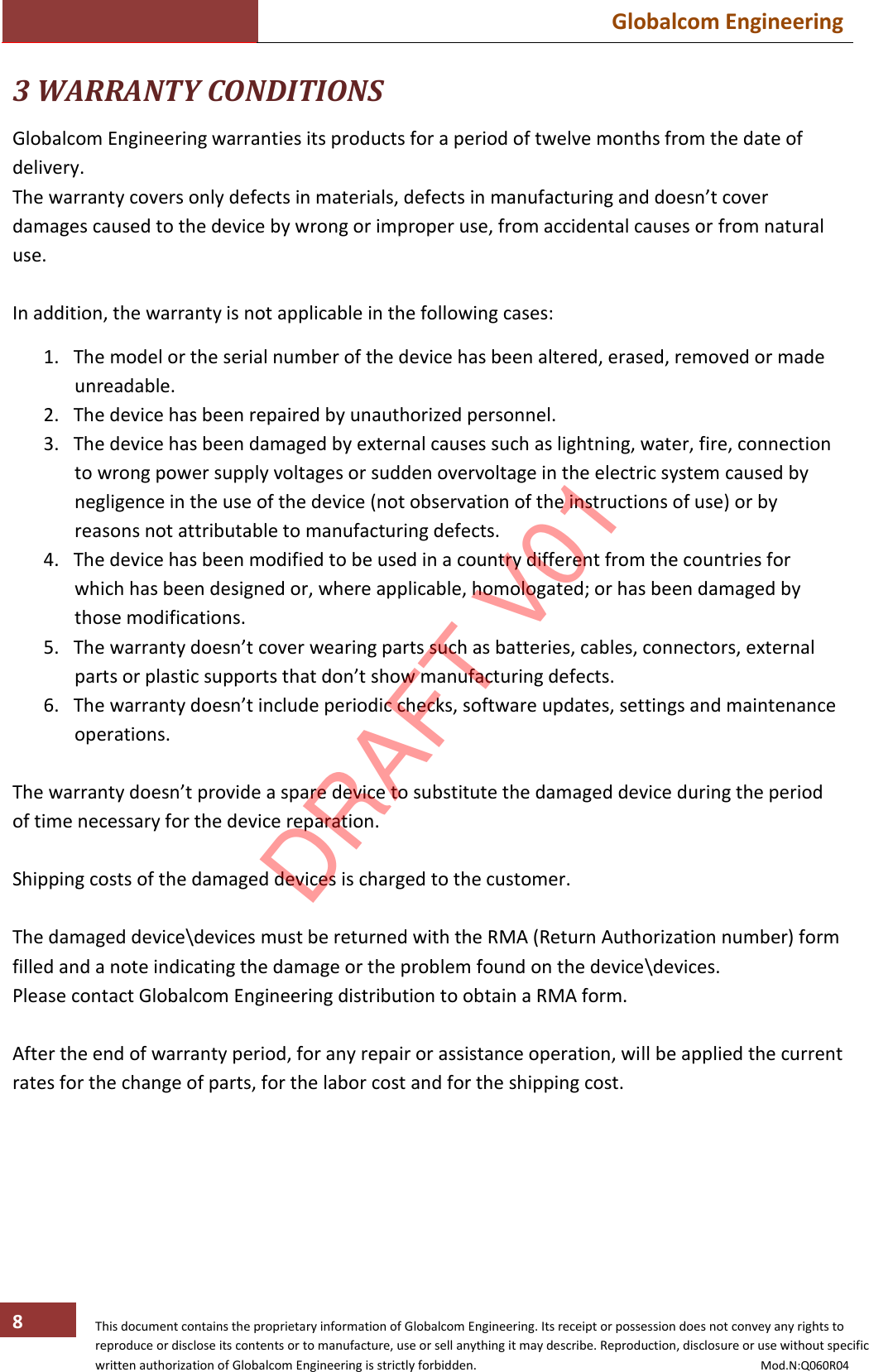  Globalcom Engineering   This document contains the proprietary information of Globalcom Engineering. Its receipt or possession does not convey any rights to reproduce or disclose its contents or to manufacture, use or sell anything it may describe. Reproduction, disclosure or use without specific written authorization of Globalcom Engineering is strictly forbidden.                                                                                           Mod.N:Q060R04 8 3 WARRANTY CONDITIONS  Globalcom Engineering warranties its products for a period of twelve months from the date of delivery. The warranty covers only defects in materials, defects in manufacturing and doesn’t cover damages caused to the device by wrong or improper use, from accidental causes or from natural use.  In addition, the warranty is not applicable in the following cases:  1. The model or the serial number of the device has been altered, erased, removed or made unreadable. 2. The device has been repaired by unauthorized personnel. 3. The device has been damaged by external causes such as lightning, water, fire, connection to wrong power supply voltages or sudden overvoltage in the electric system caused by negligence in the use of the device (not observation of the instructions of use) or by reasons not attributable to manufacturing defects. 4. The device has been modified to be used in a country different from the countries for which has been designed or, where applicable, homologated; or has been damaged by those modifications. 5. The warranty doesn’t cover wearing parts such as batteries, cables, connectors, external parts or plastic supports that don’t show manufacturing defects. 6. The warranty doesn’t include periodic checks, software updates, settings and maintenance operations.  The warranty doesn’t provide a spare device to substitute the damaged device during the period of time necessary for the device reparation.  Shipping costs of the damaged devices is charged to the customer.  The damaged device\devices must be returned with the RMA (Return Authorization number) form filled and a note indicating the damage or the problem found on the device\devices. Please contact Globalcom Engineering distribution to obtain a RMA form.  After the end of warranty period, for any repair or assistance operation, will be applied the current rates for the change of parts, for the labor cost and for the shipping cost. DRAFT V01