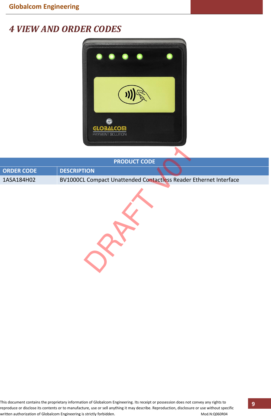 Globalcom Engineering    This document contains the proprietary information of Globalcom Engineering. Its receipt or possession does not convey any rights to reproduce or disclose its contents or to manufacture, use or sell anything it may describe. Reproduction, disclosure or use without specific written authorization of Globalcom Engineering is strictly forbidden.                                                                                           Mod.N:Q060R04 9 4 VIEW AND ORDER CODES   PRODUCT CODE ORDER CODE DESCRIPTION 1ASA184H02 BV1000CL Compact Unattended Contactless Reader Ethernet Interface       DRAFT V01