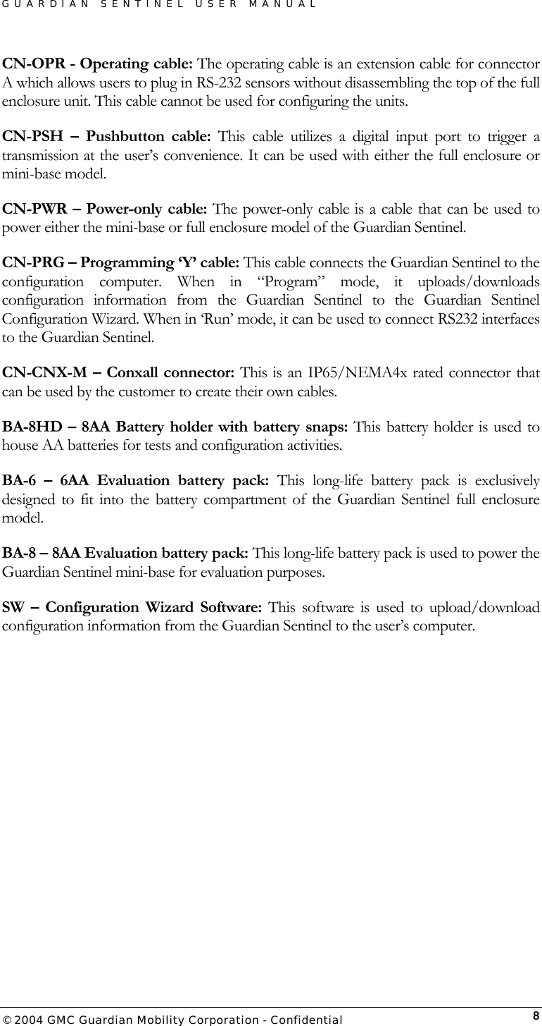 GUARDIAN SENTINEL USER MANUAL                          © 2004 GMC Guardian Mobility Corporation - Confidential  8CN-OPR - Operating cable: The operating cable is an extension cable for connector A which allows users to plug in RS-232 sensors without disassembling the top of the full enclosure unit. This cable cannot be used for configuring the units.  CN-PSH – Pushbutton cable: This cable utilizes a digital input port to trigger a transmission at the user’s convenience. It can be used with either the full enclosure or mini-base model.    CN-PWR – Power-only cable: The power-only cable is a cable that can be used to power either the mini-base or full enclosure model of the Guardian Sentinel.   CN-PRG – Programming ‘Y’ cable: This cable connects the Guardian Sentinel to the configuration computer. When in “Program” mode, it uploads/downloads configuration information from the Guardian Sentinel to the Guardian Sentinel Configuration Wizard. When in ‘Run’ mode, it can be used to connect RS232 interfaces to the Guardian Sentinel.   CN-CNX-M – Conxall connector: This is an IP65/NEMA4x rated connector that can be used by the customer to create their own cables.  BA-8HD – 8AA Battery holder with battery snaps: This battery holder is used to house AA batteries for tests and configuration activities.  BA-6 – 6AA Evaluation battery pack: This long-life battery pack is exclusively designed to fit into the battery compartment of the Guardian Sentinel full enclosure model.  BA-8 – 8AA Evaluation battery pack: This long-life battery pack is used to power the Guardian Sentinel mini-base for evaluation purposes.  SW – Configuration Wizard Software: This software is used to upload/download configuration information from the Guardian Sentinel to the user’s computer.        