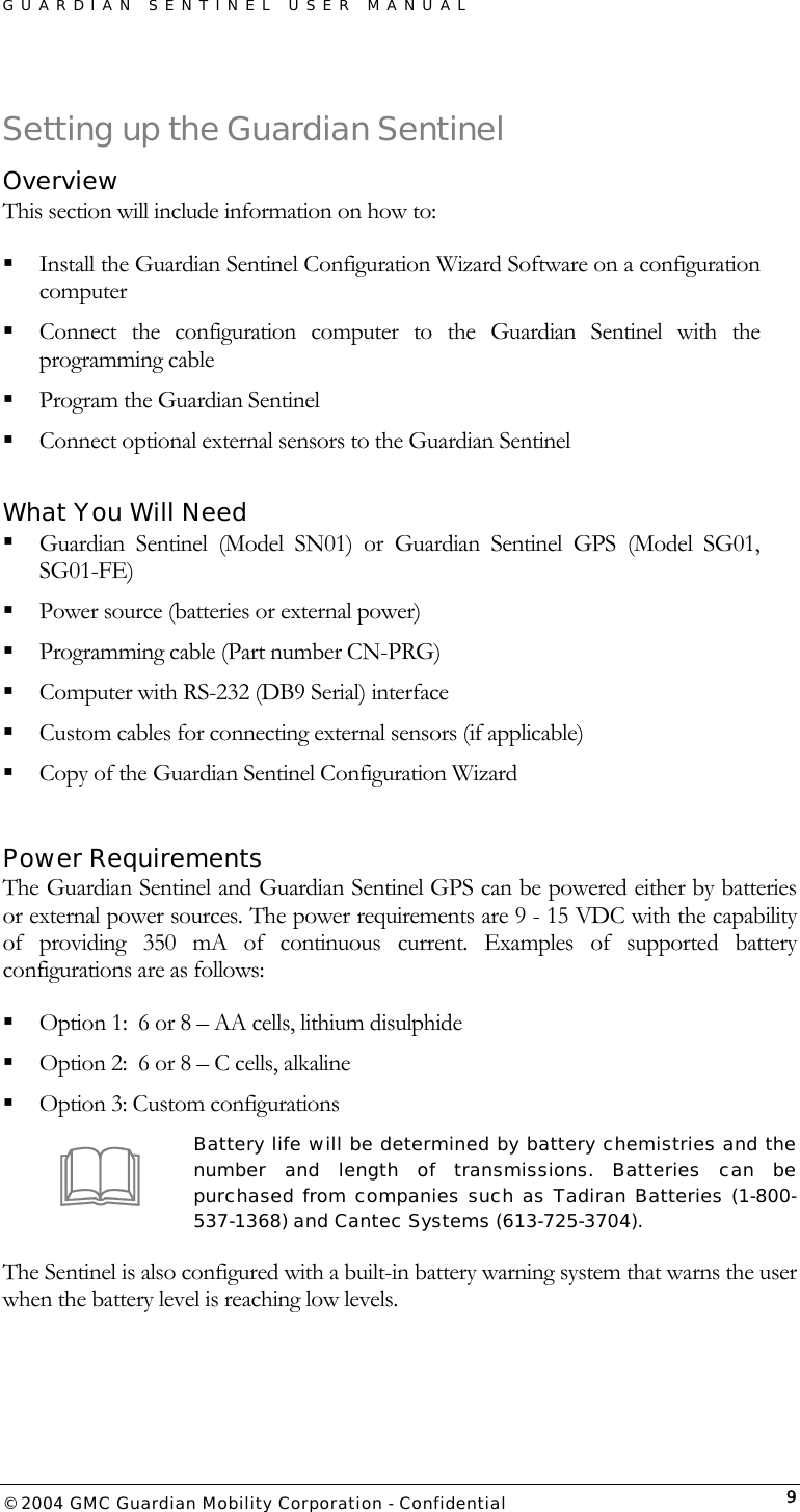 GUARDIAN SENTINEL USER MANUAL                          © 2004 GMC Guardian Mobility Corporation - Confidential  9Setting up the Guardian Sentinel Overview This section will include information on how to:  Install the Guardian Sentinel Configuration Wizard Software on a configuration computer  Connect the configuration computer to the Guardian Sentinel with the programming cable  Program the Guardian Sentinel  Connect optional external sensors to the Guardian Sentinel  What You Will Need  Guardian Sentinel (Model SN01) or Guardian Sentinel GPS (Model SG01, SG01-FE)  Power source (batteries or external power)  Programming cable (Part number CN-PRG)  Computer with RS-232 (DB9 Serial) interface  Custom cables for connecting external sensors (if applicable)  Copy of the Guardian Sentinel Configuration Wizard  Power Requirements The Guardian Sentinel and Guardian Sentinel GPS can be powered either by batteries or external power sources. The power requirements are 9 - 15 VDC with the capability of providing 350 mA of continuous current. Examples of supported battery configurations are as follows:  Option 1:  6 or 8 – AA cells, lithium disulphide  Option 2:  6 or 8 – C cells, alkaline  Option 3: Custom configurations Battery life will be determined by battery chemistries and the number and length of transmissions. Batteries can be purchased from companies such as Tadiran Batteries (1-800-537-1368) and Cantec Systems (613-725-3704).  The Sentinel is also configured with a built-in battery warning system that warns the user when the battery level is reaching low levels.   