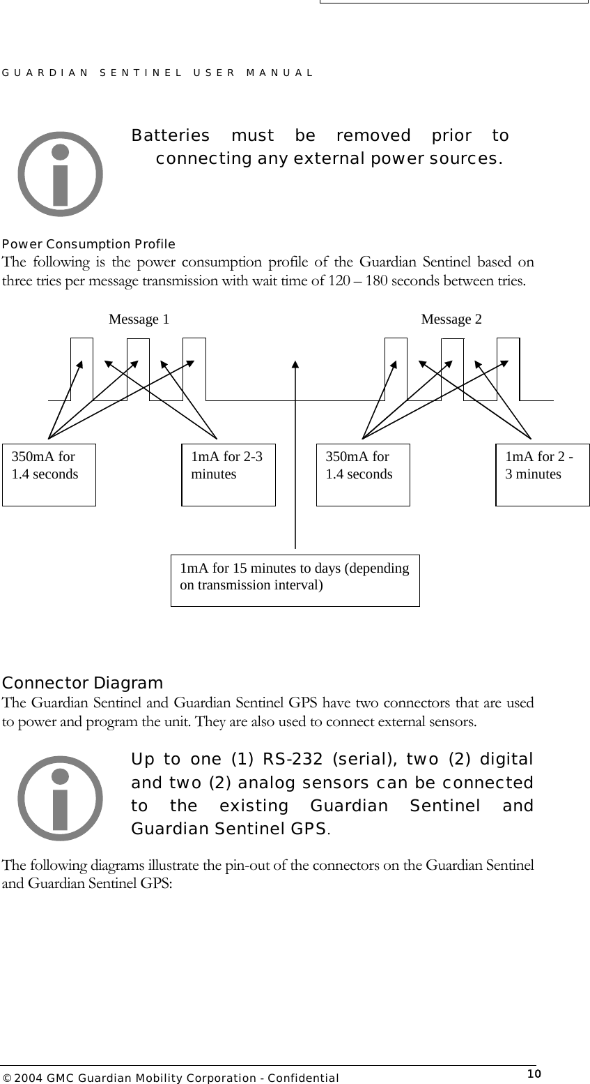 GUARDIAN SENTINEL USER MANUAL                          © 2004 GMC Guardian Mobility Corporation - Confidential  10Batteries must be removed prior to connecting any external power sources.   Power Consumption Profile  The following is the power consumption profile of the Guardian Sentinel based on three tries per message transmission with wait time of 120 – 180 seconds between tries.  350mA for 1.4 seconds  1mA for 2-3 minutes  350mA for 1.4 seconds  1mA for 2 - 3 minutes 1mA for 15 minutes to days (depending on transmission interval) Message 1  Message 2    Connector Diagram The Guardian Sentinel and Guardian Sentinel GPS have two connectors that are used to power and program the unit. They are also used to connect external sensors.  Up to one (1) RS-232 (serial), two (2) digital and two (2) analog sensors can be connected to the existing Guardian Sentinel and Guardian Sentinel GPS. The following diagrams illustrate the pin-out of the connectors on the Guardian Sentinel and Guardian Sentinel GPS:   