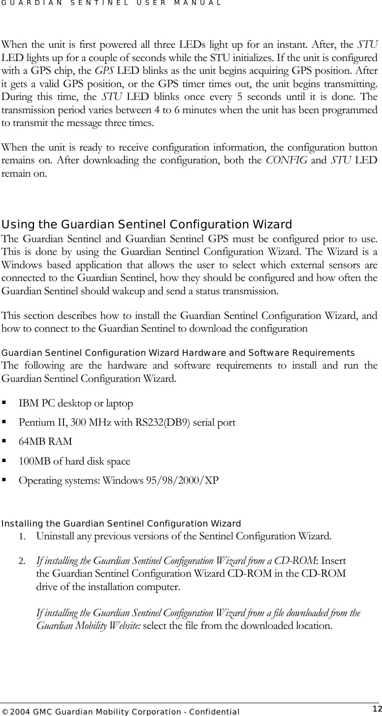 GUARDIAN SENTINEL USER MANUAL                          © 2004 GMC Guardian Mobility Corporation - Confidential  12When the unit is first powered all three LEDs light up for an instant. After, the STU LED lights up for a couple of seconds while the STU initializes. If the unit is configured with a GPS chip, the GPS LED blinks as the unit begins acquiring GPS position. After it gets a valid GPS position, or the GPS timer times out, the unit begins transmitting. During this time, the STU LED blinks once every 5 seconds until it is done. The transmission period varies between 4 to 6 minutes when the unit has been programmed to transmit the message three times.  When the unit is ready to receive configuration information, the configuration button remains on. After downloading the configuration, both the CONFIG and STU LED remain on.  Using the Guardian Sentinel Configuration Wizard The Guardian Sentinel and Guardian Sentinel GPS must be configured prior to use. This is done by using the Guardian Sentinel Configuration Wizard. The Wizard is a Windows based application that allows the user to select which external sensors are connected to the Guardian Sentinel, how they should be configured and how often the Guardian Sentinel should wakeup and send a status transmission.   This section describes how to install the Guardian Sentinel Configuration Wizard, and how to connect to the Guardian Sentinel to download the configuration Guardian Sentinel Configuration Wizard Hardware and Software Requirements The following are the hardware and software requirements to install and run the Guardian Sentinel Configuration Wizard.  IBM PC desktop or laptop  Pentium II, 300 MHz with RS232(DB9) serial port  64MB RAM  100MB of hard disk space  Operating systems: Windows 95/98/2000/XP  Installing the Guardian Sentinel Configuration Wizard  1.  Uninstall any previous versions of the Sentinel Configuration Wizard.  2.  If installing the Guardian Sentinel Configuration Wizard from a CD-ROM: Insert the Guardian Sentinel Configuration Wizard CD-ROM in the CD-ROM drive of the installation computer.  If installing the Guardian Sentinel Configuration Wizard from a file downloaded from the Guardian Mobility Website: select the file from the downloaded location. 