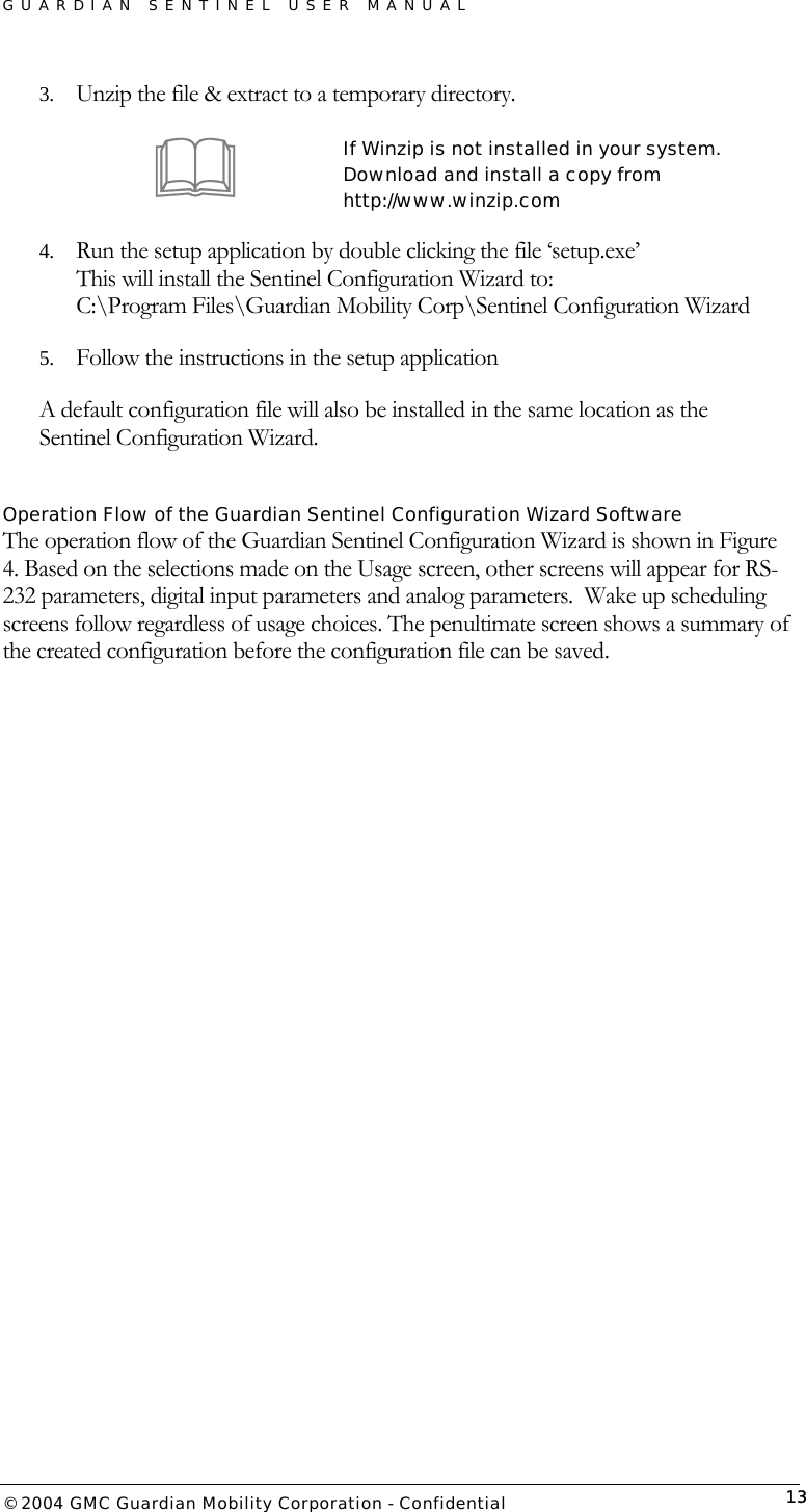 GUARDIAN SENTINEL USER MANUAL                          © 2004 GMC Guardian Mobility Corporation - Confidential  133.  Unzip the file &amp; extract to a temporary directory.   If Winzip is not installed in your system.  Download and install a copy from http://www.winzip.com 4.  Run the setup application by double clicking the file ‘setup.exe’ This will install the Sentinel Configuration Wizard to: C:\Program Files\Guardian Mobility Corp\Sentinel Configuration Wizard 5.  Follow the instructions in the setup application A default configuration file will also be installed in the same location as the Sentinel Configuration Wizard.  Operation Flow of the Guardian Sentinel Configuration Wizard Software The operation flow of the Guardian Sentinel Configuration Wizard is shown in Figure 4. Based on the selections made on the Usage screen, other screens will appear for RS-232 parameters, digital input parameters and analog parameters.  Wake up scheduling screens follow regardless of usage choices. The penultimate screen shows a summary of the created configuration before the configuration file can be saved.    