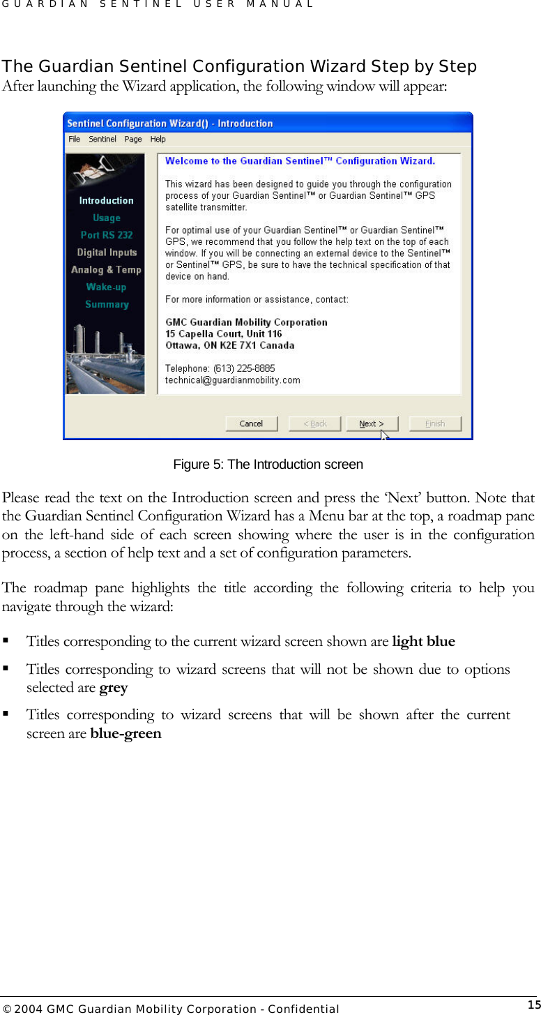 GUARDIAN SENTINEL USER MANUAL                          © 2004 GMC Guardian Mobility Corporation - Confidential  15The Guardian Sentinel Configuration Wizard Step by Step After launching the Wizard application, the following window will appear:  Figure 5: The Introduction screen Please read the text on the Introduction screen and press the ‘Next’ button. Note that the Guardian Sentinel Configuration Wizard has a Menu bar at the top, a roadmap pane on the left-hand side of each screen showing where the user is in the configuration process, a section of help text and a set of configuration parameters.  The roadmap pane highlights the title according the following criteria to help you navigate through the wizard:  Titles corresponding to the current wizard screen shown are light blue  Titles corresponding to wizard screens that will not be shown due to options selected are grey  Titles corresponding to wizard screens that will be shown after the current screen are blue-green    