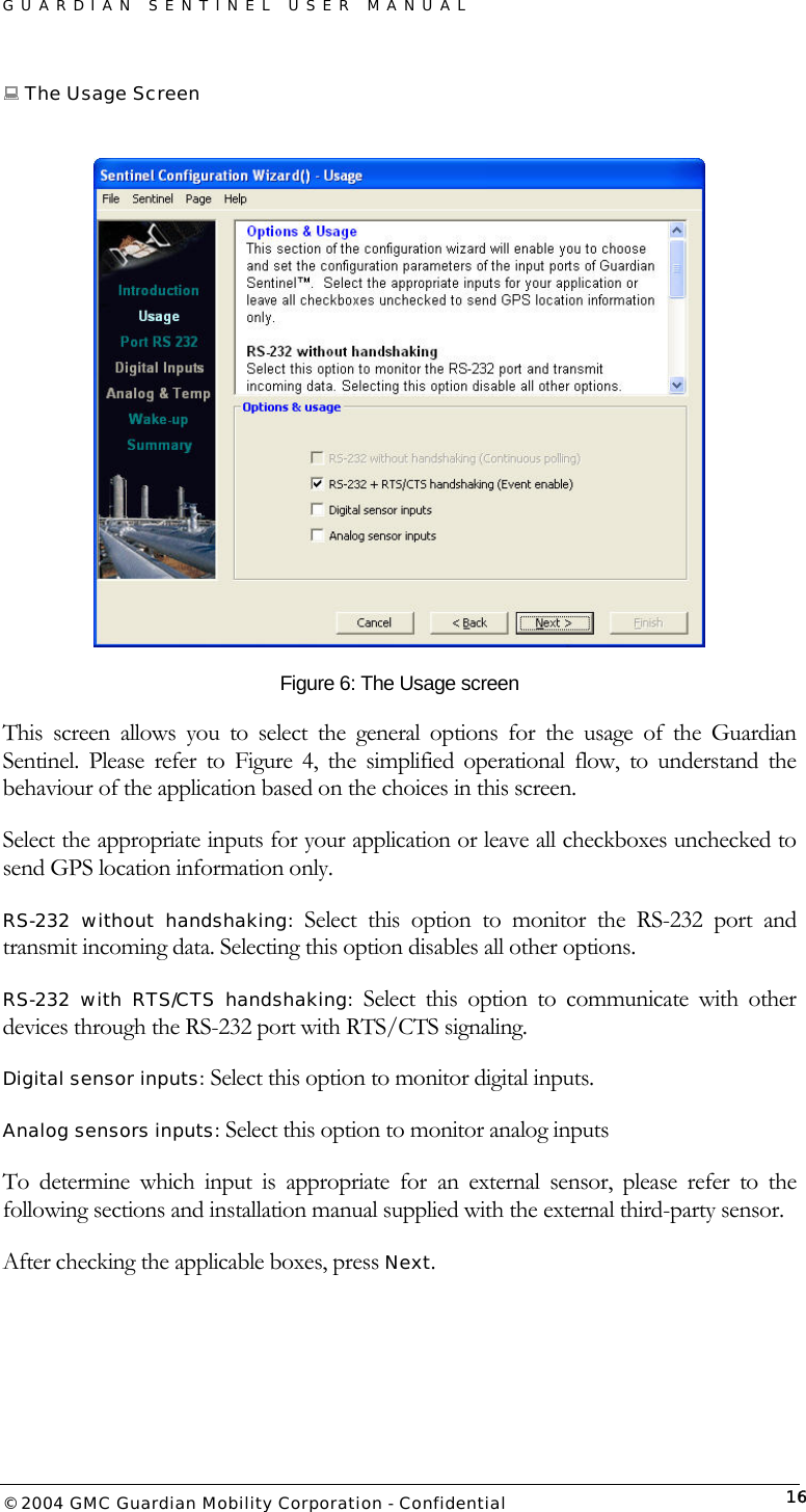 GUARDIAN SENTINEL USER MANUAL                          © 2004 GMC Guardian Mobility Corporation - Confidential  16 The Usage Screen   Figure 6: The Usage screen This screen allows you to select the general options for the usage of the Guardian Sentinel. Please refer to Figure 4, the simplified operational flow, to understand the behaviour of the application based on the choices in this screen.      Select the appropriate inputs for your application or leave all checkboxes unchecked to send GPS location information only. RS-232 without handshaking: Select this option to monitor the RS-232 port and transmit incoming data. Selecting this option disables all other options. RS-232 with RTS/CTS handshaking: Select this option to communicate with other devices through the RS-232 port with RTS/CTS signaling.  Digital sensor inputs: Select this option to monitor digital inputs. Analog sensors inputs: Select this option to monitor analog inputs To determine which input is appropriate for an external sensor, please refer to the following sections and installation manual supplied with the external third-party sensor. After checking the applicable boxes, press Next. 