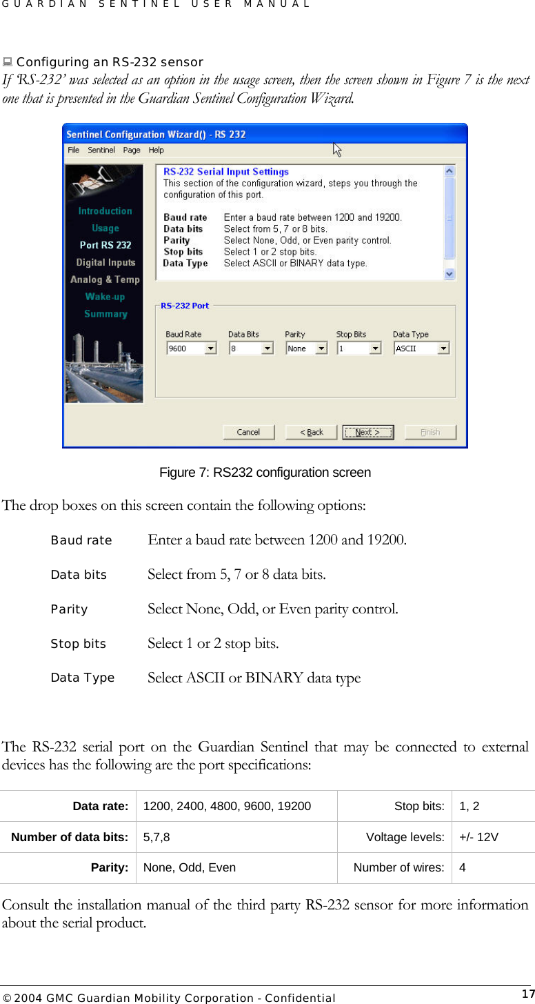 GUARDIAN SENTINEL USER MANUAL                          © 2004 GMC Guardian Mobility Corporation - Confidential  17 Configuring an RS-232 sensor If ‘RS-232’ was selected as an option in the usage screen, then the screen shown in Figure 7 is the next one that is presented in the Guardian Sentinel Configuration Wizard.  Figure 7: RS232 configuration screen The drop boxes on this screen contain the following options: Baud rate   Enter a baud rate between 1200 and 19200.  Data bits     Select from 5, 7 or 8 data bits. Parity     Select None, Odd, or Even parity control. Stop bits      Select 1 or 2 stop bits. Data Type    Select ASCII or BINARY data type  The RS-232 serial port on the Guardian Sentinel that may be connected to external devices has the following are the port specifications: Data rate:  1200, 2400, 4800, 9600, 19200  Stop bits:  1, 2 Number of data bits:  5,7,8 Voltage levels: +/- 12V Parity:  None, Odd, Even  Number of wires:  4  Consult the installation manual of the third party RS-232 sensor for more information about the serial product. 