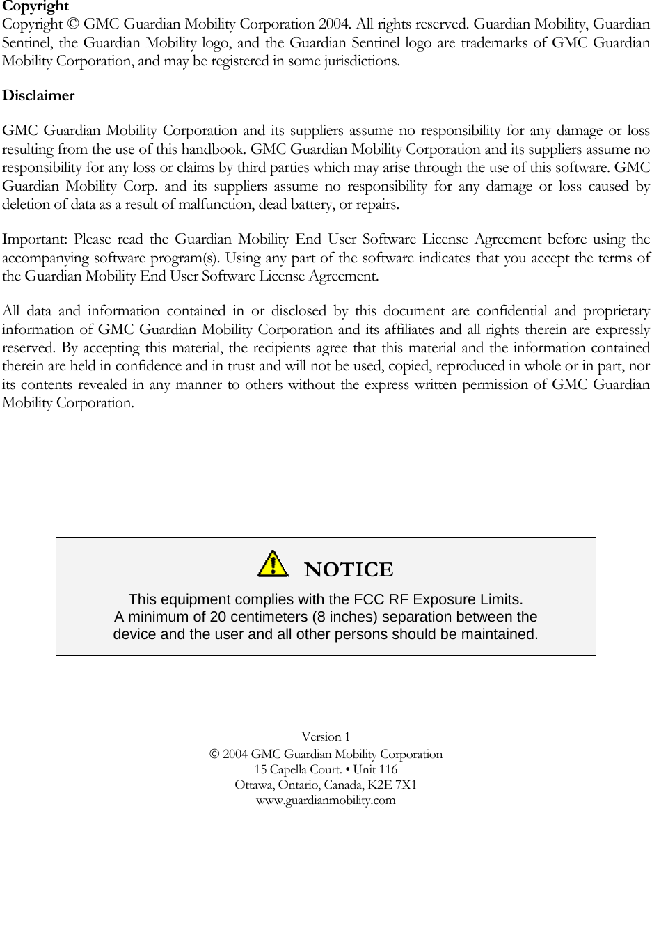  Copyright Copyright © GMC Guardian Mobility Corporation 2004. All rights reserved. Guardian Mobility, Guardian Sentinel, the Guardian Mobility logo, and the Guardian Sentinel logo are trademarks of GMC Guardian Mobility Corporation, and may be registered in some jurisdictions.  Disclaimer GMC Guardian Mobility Corporation and its suppliers assume no responsibility for any damage or loss resulting from the use of this handbook. GMC Guardian Mobility Corporation and its suppliers assume no responsibility for any loss or claims by third parties which may arise through the use of this software. GMC Guardian Mobility Corp. and its suppliers assume no responsibility for any damage or loss caused by deletion of data as a result of malfunction, dead battery, or repairs. Important: Please read the Guardian Mobility End User Software License Agreement before using the accompanying software program(s). Using any part of the software indicates that you accept the terms of the Guardian Mobility End User Software License Agreement. All data and information contained in or disclosed by this document are confidential and proprietary information of GMC Guardian Mobility Corporation and its affiliates and all rights therein are expressly reserved. By accepting this material, the recipients agree that this material and the information contained therein are held in confidence and in trust and will not be used, copied, reproduced in whole or in part, nor its contents revealed in any manner to others without the express written permission of GMC Guardian Mobility Corporation.     NOTICE This equipment complies with the FCC RF Exposure Limits.  A minimum of 20 centimeters (8 inches) separation between the  device and the user and all other persons should be maintained.   Version 1 © 2004 GMC Guardian Mobility Corporation 15 Capella Court. • Unit 116 Ottawa, Ontario, Canada, K2E 7X1 www.guardianmobility.com  