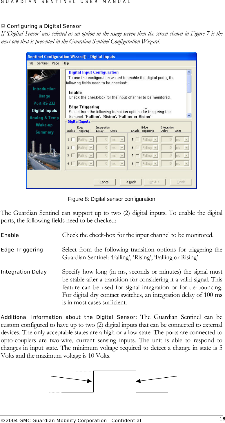 GUARDIAN SENTINEL USER MANUAL                          © 2004 GMC Guardian Mobility Corporation - Confidential  18 Configuring a Digital Sensor If ‘Digital Sensor’ was selected as an option in the usage screen then the screen shown in Figure 7 is the next one that is presented in the Guardian Sentinel Configuration Wizard.  Figure 8: Digital sensor configuration The Guardian Sentinel can support up to two (2) digital inputs. To enable the digital ports, the following fields need to be checked: Enable      Check the check-box for the input channel to be monitored. Edge Triggering   Select from the following transition options for triggering the Guardian Sentinel: ‘Falling’, ‘Rising’, ‘Falling or Rising’ Integration Delay   Specify how long (in ms, seconds or minutes) the signal must be stable after a transition for considering it a valid signal. This feature can be used for signal integration or for de-bouncing. For digital dry contact switches, an integration delay of 100 ms is in most cases sufficient. Additional Information about the Digital Sensor: The Guardian Sentinel can be custom configured to have up to two (2) digital inputs that can be connected to external devices. The only acceptable states are a high or a low state. The ports are connected to opto-couplers are two-wire, current sensing inputs. The unit is able to respond to changes in input state. The minimum voltage required to detect a change in state is 5 Volts and the maximum voltage is 10 Volts.     