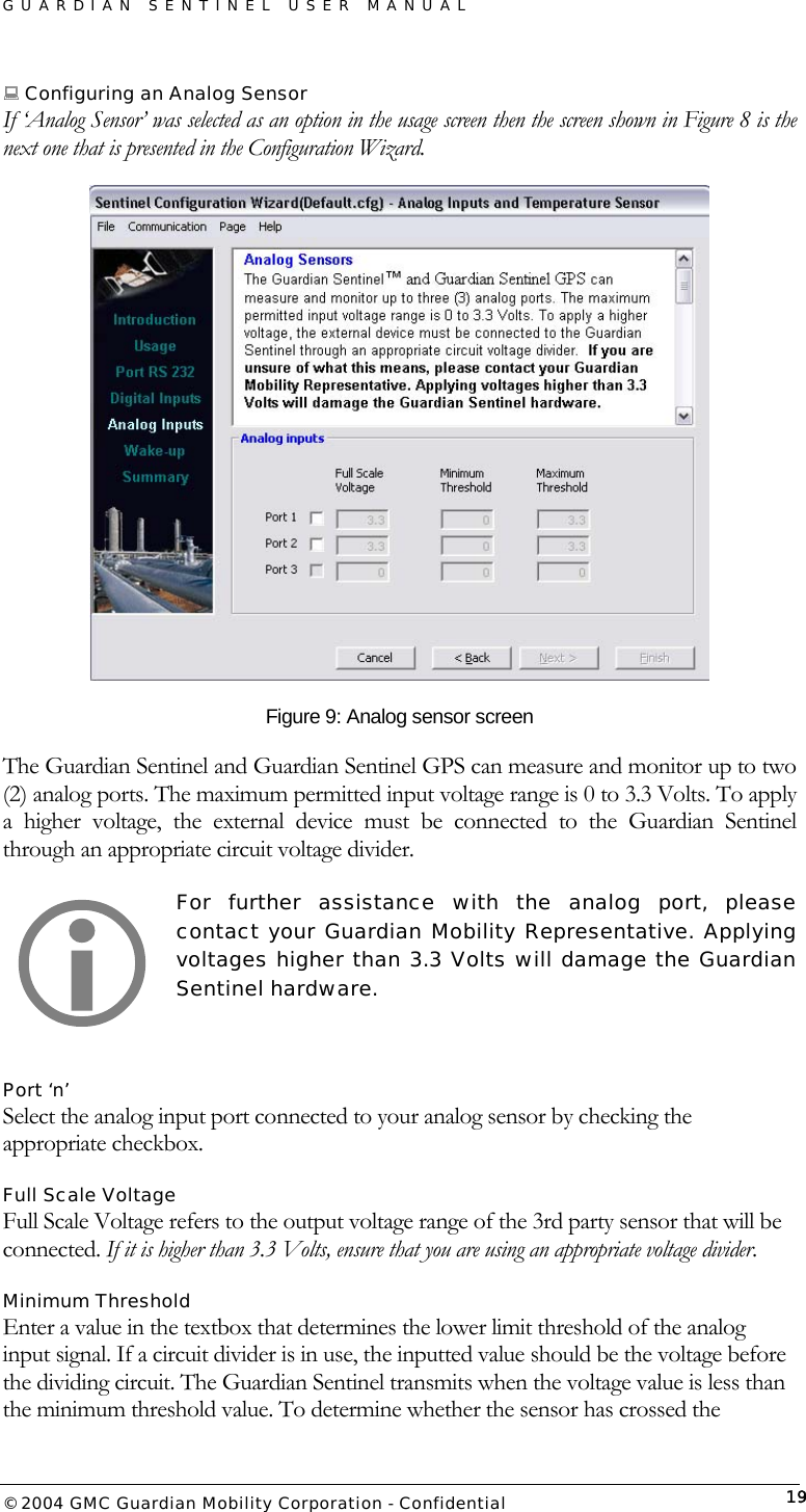 GUARDIAN SENTINEL USER MANUAL                          © 2004 GMC Guardian Mobility Corporation - Confidential  19 Configuring an Analog Sensor If ‘Analog Sensor’ was selected as an option in the usage screen then the screen shown in Figure 8 is the next one that is presented in the Configuration Wizard.  Figure 9: Analog sensor screen The Guardian Sentinel and Guardian Sentinel GPS can measure and monitor up to two (2) analog ports. The maximum permitted input voltage range is 0 to 3.3 Volts. To apply a higher voltage, the external device must be connected to the Guardian Sentinel through an appropriate circuit voltage divider.   For further assistance with the analog port, please contact your Guardian Mobility Representative. Applying voltages higher than 3.3 Volts will damage the Guardian Sentinel hardware.  Port ‘n’ Select the analog input port connected to your analog sensor by checking the appropriate checkbox.  Full Scale Voltage Full Scale Voltage refers to the output voltage range of the 3rd party sensor that will be connected. If it is higher than 3.3 Volts, ensure that you are using an appropriate voltage divider.  Minimum Threshold Enter a value in the textbox that determines the lower limit threshold of the analog input signal. If a circuit divider is in use, the inputted value should be the voltage before the dividing circuit. The Guardian Sentinel transmits when the voltage value is less than the minimum threshold value. To determine whether the sensor has crossed the  