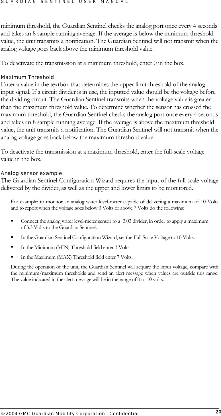 GUARDIAN SENTINEL USER MANUAL                          © 2004 GMC Guardian Mobility Corporation - Confidential  20minimum threshold, the Guardian Sentinel checks the analog port once every 4 seconds and takes an 8 sample running average. If the average is below the minimum threshold value, the unit transmits a notification. The Guardian Sentinel will not transmit when the analog voltage goes back above the minimum threshold value.   To deactivate the transmission at a minimum threshold, enter 0 in the box.  Maximum Threshold Enter a value in the textbox that determines the upper limit threshold of the analog input signal. If a circuit divider is in use, the inputted value should be the voltage before the dividing circuit. The Guardian Sentinel transmits when the voltage value is greater than the maximum threshold value. To determine whether the sensor has crossed the maximum threshold, the Guardian Sentinel checks the analog port once every 4 seconds and takes an 8 sample running average. If the average is above the maximum threshold value, the unit transmits a notification. The Guardian Sentinel will not transmit when the analog voltage goes back below the maximum threshold value.  To deactivate the transmission at a maximum threshold, enter the full-scale voltage value in the box.  Analog sensor example The Guardian Sentinel Configuration Wizard requires the input of the full scale voltage delivered by the divider, as well as the upper and lower limits to be monitored.  For example: to monitor an analog water level-meter capable of delivering a maximum of 10 Volts and to report when the voltage goes below 3 Volts or above 7 Volts do the following:   Connect the analog water level-meter sensor to a  3.03 divider, in order to apply a maximum of 3.3 Volts to the Guardian Sentinel.    In the Guardian Sentinel Configuration Wizard, set the Full Scale Voltage to 10 Volts.   In the Minimum (MIN) Threshold field enter 3 Volts   In the Maximum (MAX) Threshold field enter 7 Volts.  During the operation of the unit, the Guardian Sentinel will acquire the input voltage, compare with the minimum/maximum thresholds and send an alert message when values are outside this range. The value indicated in the alert message will be in the range of 0 to 10 volts.  