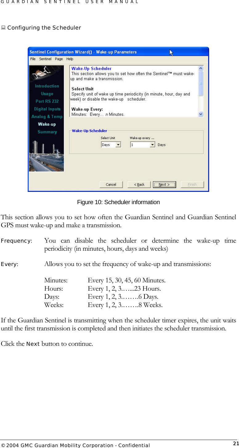 GUARDIAN SENTINEL USER MANUAL                          © 2004 GMC Guardian Mobility Corporation - Confidential  21 Configuring the Scheduler   Figure 10: Scheduler information This section allows you to set how often the Guardian Sentinel and Guardian Sentinel GPS must wake-up and make a transmission.    Frequency:   You can disable the scheduler or determine the wake-up time periodicity (in minutes, hours, days and weeks) Every:  Allows you to set the frequency of wake-up and transmissions:    Minutes:    Every 15, 30, 45, 60 Minutes. Hours:    Every 1, 2, 3.…...23 Hours. Days:     Every 1, 2, 3.…….6 Days. Weeks:    Every 1, 2, 3.…….8 Weeks. If the Guardian Sentinel is transmitting when the scheduler timer expires, the unit waits until the first transmission is completed and then initiates the scheduler transmission.  Click the Next button to continue. 