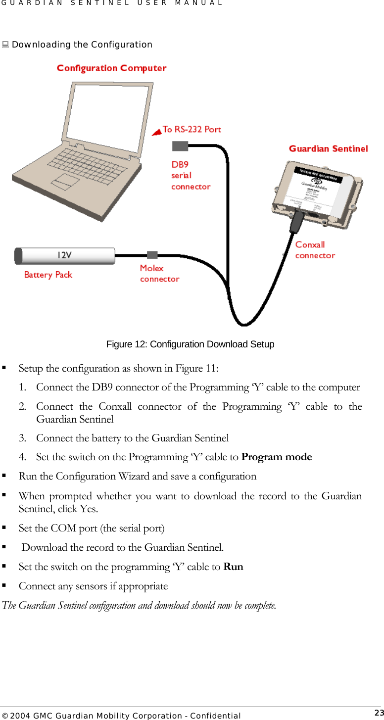 GUARDIAN SENTINEL USER MANUAL                          © 2004 GMC Guardian Mobility Corporation - Confidential  23 Downloading the Configuration   Figure 12: Configuration Download Setup  Setup the configuration as shown in Figure 11: 1.  Connect the DB9 connector of the Programming ‘Y’ cable to the computer 2.  Connect the Conxall connector of the Programming ‘Y’ cable to the Guardian Sentinel 3.  Connect the battery to the Guardian Sentinel 4.  Set the switch on the Programming ‘Y’ cable to Program mode  Run the Configuration Wizard and save a configuration  When prompted whether you want to download the record to the Guardian Sentinel, click Yes.  Set the COM port (the serial port)   Download the record to the Guardian Sentinel.  Set the switch on the programming ‘Y’ cable to Run   Connect any sensors if appropriate The Guardian Sentinel configuration and download should now be complete.   