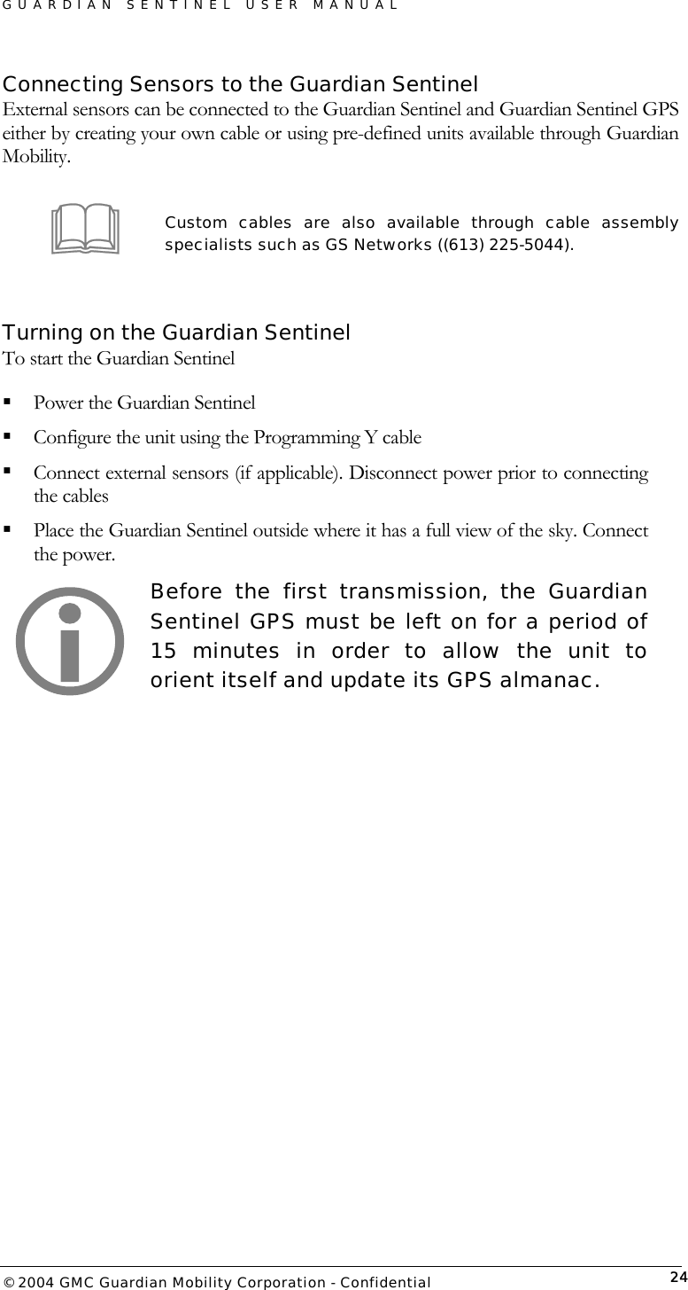 GUARDIAN SENTINEL USER MANUAL                          © 2004 GMC Guardian Mobility Corporation - Confidential  24Connecting Sensors to the Guardian Sentinel External sensors can be connected to the Guardian Sentinel and Guardian Sentinel GPS either by creating your own cable or using pre-defined units available through Guardian Mobility.   Custom cables are also available through cable assembly specialists such as GS Networks ((613) 225-5044).  Turning on the Guardian Sentinel To start the Guardian Sentinel   Power the Guardian Sentinel   Configure the unit using the Programming Y cable  Connect external sensors (if applicable). Disconnect power prior to connecting the cables  Place the Guardian Sentinel outside where it has a full view of the sky. Connect the power.  Before the first transmission, the Guardian Sentinel GPS must be left on for a period of 15 minutes in order to allow the unit to orient itself and update its GPS almanac.       