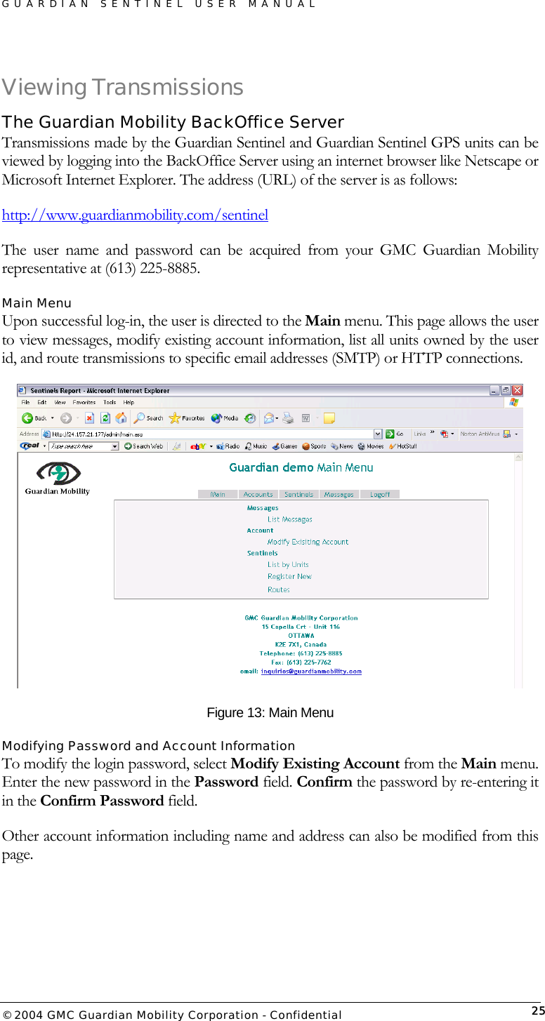 GUARDIAN SENTINEL USER MANUAL                          © 2004 GMC Guardian Mobility Corporation - Confidential  25Viewing Transmissions The Guardian Mobility BackOffice Server Transmissions made by the Guardian Sentinel and Guardian Sentinel GPS units can be viewed by logging into the BackOffice Server using an internet browser like Netscape or Microsoft Internet Explorer. The address (URL) of the server is as follows: http://www.guardianmobility.com/sentinel The user name and password can be acquired from your GMC Guardian Mobility representative at (613) 225-8885. Main Menu Upon successful log-in, the user is directed to the Main menu. This page allows the user to view messages, modify existing account information, list all units owned by the user id, and route transmissions to specific email addresses (SMTP) or HTTP connections.   Figure 13: Main Menu Modifying Password and Account Information To modify the login password, select Modify Existing Account from the Main menu. Enter the new password in the Password field. Confirm the password by re-entering it in the Confirm Password field.  Other account information including name and address can also be modified from this page.  