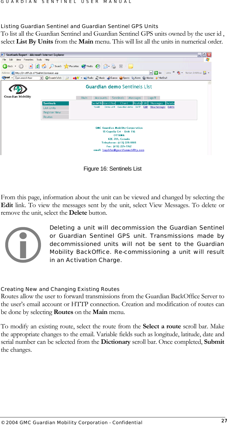 GUARDIAN SENTINEL USER MANUAL                          © 2004 GMC Guardian Mobility Corporation - Confidential  27Listing Guardian Sentinel and Guardian Sentinel GPS Units To list all the Guardian Sentinel and Guardian Sentinel GPS units owned by the user id , select List By Units from the Main menu. This will list all the units in numerical order.   Figure 16: Sentinels List  From this page, information about the unit can be viewed and changed by selecting the Edit link. To view the messages sent by the unit, select View Messages. To delete or remove the unit, select the Delete button.  Deleting a unit will decommission the Guardian Sentinel or Guardian Sentinel GPS unit. Transmissions made by decommissioned units will not be sent to the Guardian Mobility BackOffice. Re-commissioning a unit will result in an Activation Charge.   Creating New and Changing Existing Routes Routes allow the user to forward transmissions from the Guardian BackOffice Server to the user’s email account or HTTP connection. Creation and modification of routes can be done by selecting Routes on the Main menu.  To modify an existing route, select the route from the Select a route scroll bar. Make the appropriate changes to the email. Variable fields such as longitude, latitude, date and serial number can be selected from the Dictionary scroll bar. Once completed, Submit the changes.    