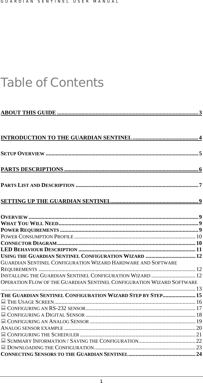 GUARDIAN SENTINEL USER MANUAL                          1 Table of Contents ABOUT THIS GUIDE ...................................................................................................3 INTRODUCTION TO THE GUARDIAN SENTINEL..............................................4 SETUP OVERVIEW ...........................................................................................................5 PARTS DESCRIPTIONS ..............................................................................................6 PARTS LIST AND DESCRIPTION ......................................................................................7 SETTING UP THE GUARDIAN SENTINEL.............................................................9 OVERVIEW .......................................................................................................................9 WHAT YOU WILL NEED..................................................................................................9 POWER REQUIREMENTS .................................................................................................9 POWER CONSUMPTION PROFILE .....................................................................................10 CONNECTOR DIAGRAM.................................................................................................10 LED BEHAVIOUR DESCRIPTION ..................................................................................11 USING THE GUARDIAN SENTINEL CONFIGURATION WIZARD ...................................12 GUARDIAN SENTINEL CONFIGURATION WIZARD HARDWARE AND SOFTWARE REQUIREMENTS ..............................................................................................................12 INSTALLING THE GUARDIAN SENTINEL CONFIGURATION WIZARD ...............................12 OPERATION FLOW OF THE GUARDIAN SENTINEL CONFIGURATION WIZARD SOFTWARE........................................................................................................................................13 THE GUARDIAN SENTINEL CONFIGURATION WIZARD STEP BY STEP.......................15  THE USAGE SCREEN...................................................................................................16  CONFIGURING AN RS-232 SENSOR.............................................................................17  CONFIGURING A DIGITAL SENSOR .............................................................................18  CONFIGURING AN ANALOG SENSOR ..........................................................................19 ANALOG SENSOR EXAMPLE ............................................................................................20  CONFIGURING THE SCHEDULER .................................................................................21  SUMMARY INFORMATION / SAVING THE CONFIGURATION........................................22  DOWNLOADING THE CONFIGURATION.......................................................................23 CONNECTING SENSORS TO THE GUARDIAN SENTINEL...............................................24 