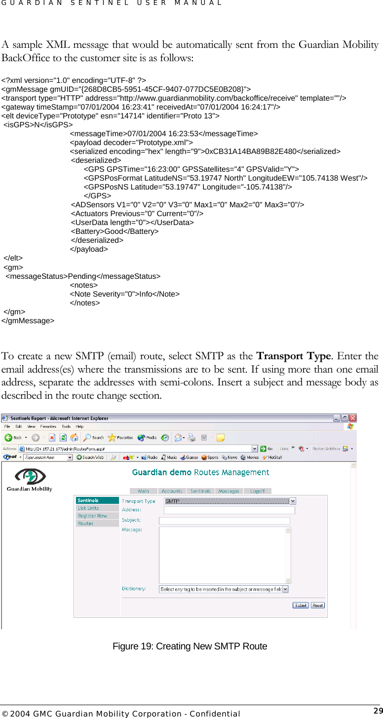 GUARDIAN SENTINEL USER MANUAL                          © 2004 GMC Guardian Mobility Corporation - Confidential  29A sample XML message that would be automatically sent from the Guardian Mobility BackOffice to the customer site is as follows: &lt;?xml version=&quot;1.0&quot; encoding=&quot;UTF-8&quot; ?&gt; &lt;gmMessage gmUID=&quot;{268D8CB5-5951-45CF-9407-077DC5E0B208}&quot;&gt; &lt;transport type=&quot;HTTP&quot; address=&quot;http://www.guardianmobility.com/backoffice/receive&quot; template=&quot;&quot;/&gt; &lt;gateway timeStamp=&quot;07/01/2004 16:23:41&quot; receivedAt=&quot;07/01/2004 16:24:17&quot;/&gt; &lt;elt deviceType=&quot;Prototype&quot; esn=&quot;14714&quot; identifier=&quot;Proto 13&quot;&gt;  &lt;isGPS&gt;N&lt;/isGPS&gt;     &lt;messageTime&gt;07/01/2004 16:23:53&lt;/messageTime&gt;     &lt;payload decoder=&quot;Prototype.xml&quot;&gt;      &lt;serialized encoding=&quot;hex&quot; length=&quot;9&quot;&gt;0xCB31A14BA89B82E480&lt;/serialized&gt;       &lt;deserialized&gt;              &lt;GPS GPSTime=&quot;16:23:00&quot; GPSSatellites=&quot;4&quot; GPSValid=&quot;Y&quot;&gt;               &lt;GPSPosFormat LatitudeNS=&quot;53.19747 North&quot; LongitudeEW=&quot;105.74138 West&quot;/&gt;               &lt;GPSPosNS Latitude=&quot;53.19747&quot; Longitude=&quot;-105.74138&quot;/&gt;              &lt;/GPS&gt;        &lt;ADSensors V1=&quot;0&quot; V2=&quot;0&quot; V3=&quot;0&quot; Max1=&quot;0&quot; Max2=&quot;0&quot; Max3=&quot;0&quot;/&gt;        &lt;Actuators Previous=&quot;0&quot; Current=&quot;0&quot;/&gt;        &lt;UserData length=&quot;0&quot;&gt;&lt;/UserData&gt;        &lt;Battery&gt;Good&lt;/Battery&gt;       &lt;/deserialized&gt;     &lt;/payload&gt;  &lt;/elt&gt;  &lt;gm&gt;   &lt;messageStatus&gt;Pending&lt;/messageStatus&gt;     &lt;notes&gt;      &lt;Note Severity=&quot;0&quot;&gt;Info&lt;/Note&gt;     &lt;/notes&gt;  &lt;/gm&gt; &lt;/gmMessage&gt;  To create a new SMTP (email) route, select SMTP as the Transport Type. Enter the email address(es) where the transmissions are to be sent. If using more than one email address, separate the addresses with semi-colons. Insert a subject and message body as described in the route change section.     Figure 19: Creating New SMTP Route 