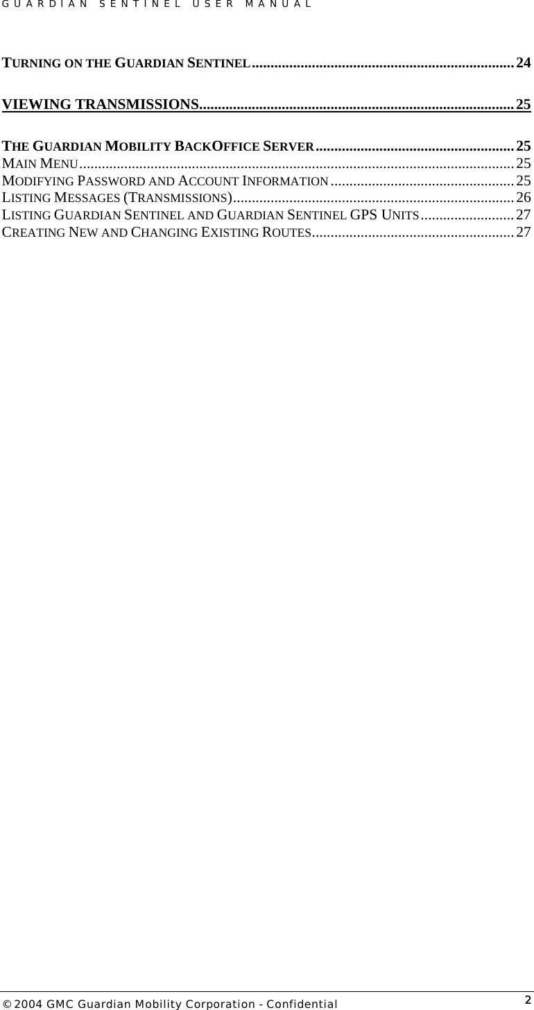 GUARDIAN SENTINEL USER MANUAL                          © 2004 GMC Guardian Mobility Corporation - Confidential  2TURNING ON THE GUARDIAN SENTINEL......................................................................24 VIEWING TRANSMISSIONS....................................................................................25 THE GUARDIAN MOBILITY BACKOFFICE SERVER.....................................................25 MAIN MENU....................................................................................................................25 MODIFYING PASSWORD AND ACCOUNT INFORMATION .................................................25 LISTING MESSAGES (TRANSMISSIONS)...........................................................................26 LISTING GUARDIAN SENTINEL AND GUARDIAN SENTINEL GPS UNITS.........................27 CREATING NEW AND CHANGING EXISTING ROUTES......................................................27   