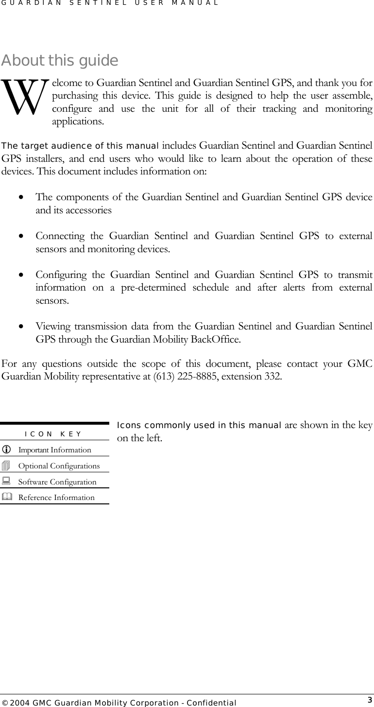 GUARDIAN SENTINEL USER MANUAL                          © 2004 GMC Guardian Mobility Corporation - Confidential  3About this guide elcome to Guardian Sentinel and Guardian Sentinel GPS, and thank you for purchasing this device. This guide is designed to help the user assemble, configure and use the unit for all of their tracking and monitoring applications.  The target audience of this manual includes Guardian Sentinel and Guardian Sentinel GPS installers, and end users who would like to learn about the operation of these devices. This document includes information on:  •  The components of the Guardian Sentinel and Guardian Sentinel GPS device and its accessories •  Connecting the Guardian Sentinel and Guardian Sentinel GPS to external sensors and monitoring devices. •  Configuring the Guardian Sentinel and Guardian Sentinel GPS to transmit information on a pre-determined schedule and after alerts from external sensors. •  Viewing transmission data from the Guardian Sentinel and Guardian Sentinel GPS through the Guardian Mobility BackOffice. For any questions outside the scope of this document, please contact your GMC Guardian Mobility representative at (613) 225-8885, extension 332.  Icons commonly used in this manual are shown in the key on the left.     W ICON KEY   Important Information  Optional Configurations  Software Configuration  Reference Information 