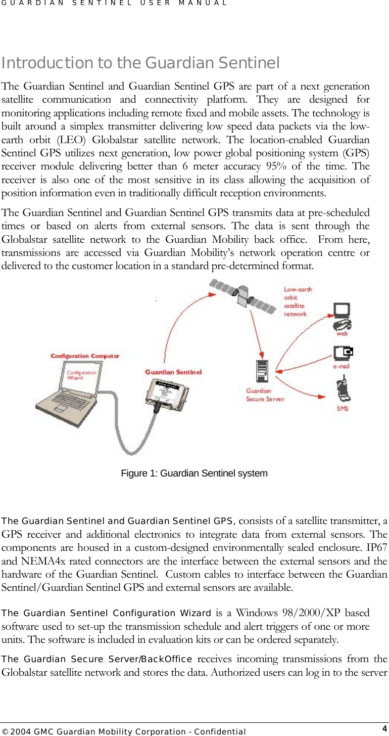 GUARDIAN SENTINEL USER MANUAL                          © 2004 GMC Guardian Mobility Corporation - Confidential  4Introduction to the Guardian Sentinel The Guardian Sentinel and Guardian Sentinel GPS are part of a next generation satellite communication and connectivity platform. They are designed for monitoring applications including remote fixed and mobile assets. The technology is built around a simplex transmitter delivering low speed data packets via the low-earth orbit (LEO) Globalstar satellite network. The location-enabled Guardian Sentinel GPS utilizes next generation, low power global positioning system (GPS) receiver module delivering better than 6 meter accuracy 95% of the time. The receiver is also one of the most sensitive in its class allowing the acquisition of position information even in traditionally difficult reception environments. The Guardian Sentinel and Guardian Sentinel GPS transmits data at pre-scheduled times or based on alerts from external sensors. The data is sent through the Globalstar satellite network to the Guardian Mobility back office.  From here, transmissions are accessed via Guardian Mobility’s network operation centre or delivered to the customer location in a standard pre-determined format.    Figure 1: Guardian Sentinel system  The Guardian Sentinel and Guardian Sentinel GPS, consists of a satellite transmitter, a GPS receiver and additional electronics to integrate data from external sensors. The components are housed in a custom-designed environmentally sealed enclosure. IP67 and NEMA4x rated connectors are the interface between the external sensors and the hardware of the Guardian Sentinel.  Custom cables to interface between the Guardian Sentinel/Guardian Sentinel GPS and external sensors are available. The Guardian Sentinel Configuration Wizard is a Windows 98/2000/XP based software used to set-up the transmission schedule and alert triggers of one or more units. The software is included in evaluation kits or can be ordered separately. The Guardian Secure Server/BackOffice receives incoming transmissions from the Globalstar satellite network and stores the data. Authorized users can log in to the server 