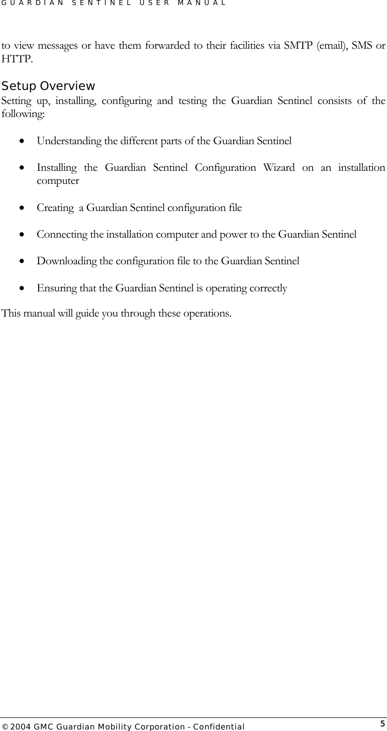 GUARDIAN SENTINEL USER MANUAL                          © 2004 GMC Guardian Mobility Corporation - Confidential  5to view messages or have them forwarded to their facilities via SMTP (email), SMS or HTTP. Setup Overview Setting up, installing, configuring and testing the Guardian Sentinel consists of the following: •  Understanding the different parts of the Guardian Sentinel •  Installing the Guardian Sentinel Configuration Wizard on an installation computer •  Creating  a Guardian Sentinel configuration file •  Connecting the installation computer and power to the Guardian Sentinel •  Downloading the configuration file to the Guardian Sentinel •  Ensuring that the Guardian Sentinel is operating correctly This manual will guide you through these operations.  