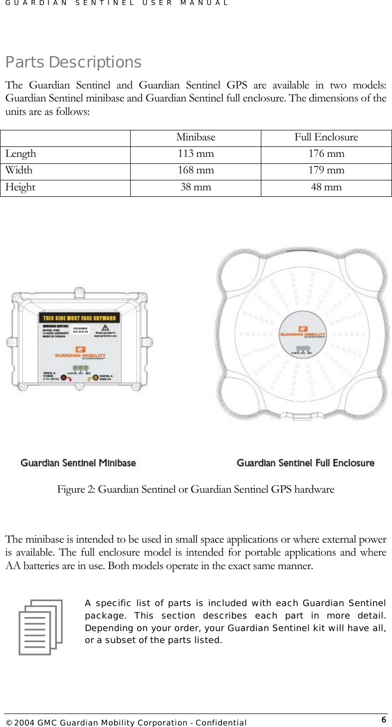 GUARDIAN SENTINEL USER MANUAL                          © 2004 GMC Guardian Mobility Corporation - Confidential  6Parts Descriptions The Guardian Sentinel and Guardian Sentinel GPS are available in two models: Guardian Sentinel minibase and Guardian Sentinel full enclosure. The dimensions of the units are as follows:  Minibase Full Enclosure Length  113 mm  176 mm Width  168 mm  179 mm Height  38 mm   48 mm     Figure 2: Guardian Sentinel or Guardian Sentinel GPS hardware  The minibase is intended to be used in small space applications or where external power is available. The full enclosure model is intended for portable applications and where AA batteries are in use. Both models operate in the exact same manner.  A specific list of parts is included with each Guardian Sentinel package. This section describes each part in more detail. Depending on your order, your Guardian Sentinel kit will have all, or a subset of the parts listed.    