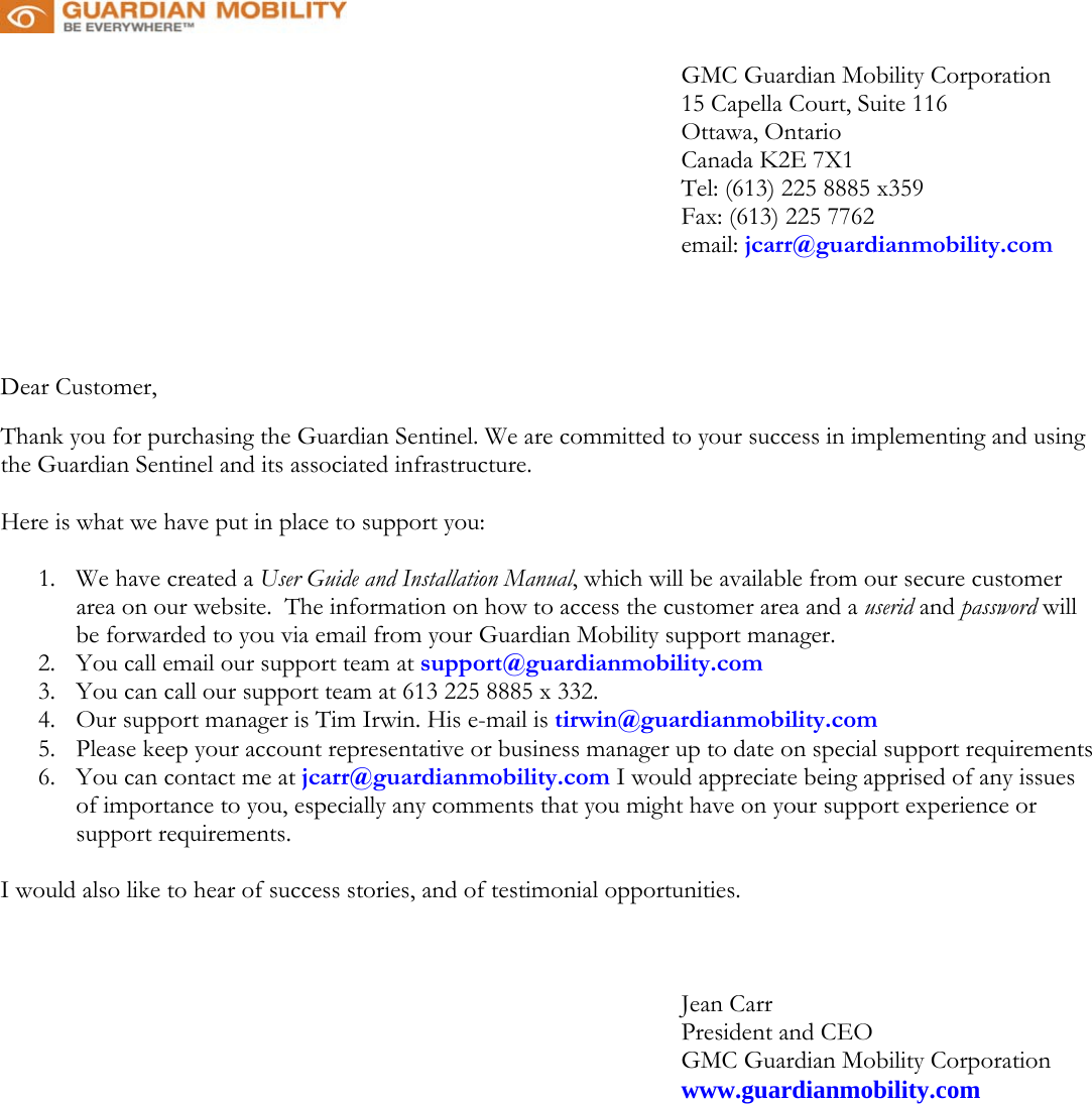    GMC Guardian Mobility Corporation 15 Capella Court, Suite 116 Ottawa, Ontario Canada K2E 7X1 Tel: (613) 225 8885 x359 Fax: (613) 225 7762 email: jcarr@guardianmobility.com     Dear Customer,  Thank you for purchasing the Guardian Sentinel. We are committed to your success in implementing and using the Guardian Sentinel and its associated infrastructure.    Here is what we have put in place to support you:   1.  We have created a User Guide and Installation Manual, which will be available from our secure customer area on our website.  The information on how to access the customer area and a userid and password will be forwarded to you via email from your Guardian Mobility support manager.  2.  You call email our support team at support@guardianmobility.com 3.  You can call our support team at 613 225 8885 x 332.  4.  Our support manager is Tim Irwin. His e-mail is tirwin@guardianmobility.com 5.  Please keep your account representative or business manager up to date on special support requirements 6.  You can contact me at jcarr@guardianmobility.com I would appreciate being apprised of any issues of importance to you, especially any comments that you might have on your support experience or support requirements.   I would also like to hear of success stories, and of testimonial opportunities.           Jean Carr President and CEO GMC Guardian Mobility Corporation          www.guardianmobility.com     