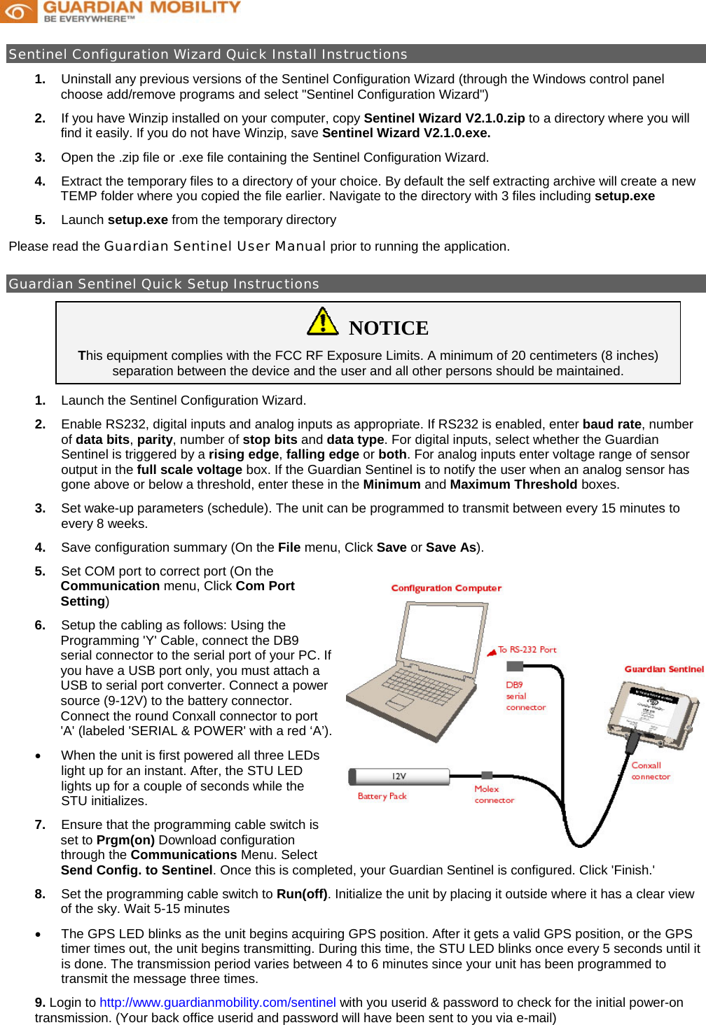            Sentinel Configuration Wizard Quick Install Instructions                                                                     1.  Uninstall any previous versions of the Sentinel Configuration Wizard (through the Windows control panel choose add/remove programs and select &quot;Sentinel Configuration Wizard&quot;) 2.  If you have Winzip installed on your computer, copy Sentinel Wizard V2.1.0.zip to a directory where you will find it easily. If you do not have Winzip, save Sentinel Wizard V2.1.0.exe. 3.  Open the .zip file or .exe file containing the Sentinel Configuration Wizard. 4.  Extract the temporary files to a directory of your choice. By default the self extracting archive will create a new TEMP folder where you copied the file earlier. Navigate to the directory with 3 files including setup.exe 5.  Launch setup.exe from the temporary directory Please read the Guardian Sentinel User Manual prior to running the application.  Guardian Sentinel Quick Setup Instructions                                                                                          NOTICE This equipment complies with the FCC RF Exposure Limits. A minimum of 20 centimeters (8 inches) separation between the device and the user and all other persons should be maintained. 1.  Launch the Sentinel Configuration Wizard. 2.  Enable RS232, digital inputs and analog inputs as appropriate. If RS232 is enabled, enter baud rate, number of data bits, parity, number of stop bits and data type. For digital inputs, select whether the Guardian Sentinel is triggered by a rising edge, falling edge or both. For analog inputs enter voltage range of sensor output in the full scale voltage box. If the Guardian Sentinel is to notify the user when an analog sensor has gone above or below a threshold, enter these in the Minimum and Maximum Threshold boxes.  3.  Set wake-up parameters (schedule). The unit can be programmed to transmit between every 15 minutes to every 8 weeks.  4.  Save configuration summary (On the File menu, Click Save or Save As). 5.  Set COM port to correct port (On the Communication menu, Click Com Port Setting) 6.  Setup the cabling as follows: Using the Programming &apos;Y&apos; Cable, connect the DB9 serial connector to the serial port of your PC. If you have a USB port only, you must attach a USB to serial port converter. Connect a power source (9-12V) to the battery connector. Connect the round Conxall connector to port &apos;A&apos; (labeled &apos;SERIAL &amp; POWER&apos; with a red ‘A’). •  When the unit is first powered all three LEDs light up for an instant. After, the STU LED lights up for a couple of seconds while the STU initializes.  7.  Ensure that the programming cable switch is set to Prgm(on) Download configuration through the Communications Menu. Select Send Config. to Sentinel. Once this is completed, your Guardian Sentinel is configured. Click &apos;Finish.&apos;  8.  Set the programming cable switch to Run(off). Initialize the unit by placing it outside where it has a clear view of the sky. Wait 5-15 minutes •  The GPS LED blinks as the unit begins acquiring GPS position. After it gets a valid GPS position, or the GPS timer times out, the unit begins transmitting. During this time, the STU LED blinks once every 5 seconds until it is done. The transmission period varies between 4 to 6 minutes since your unit has been programmed to transmit the message three times. 9. Login to http://www.guardianmobility.com/sentinel with you userid &amp; password to check for the initial power-on transmission. (Your back office userid and password will have been sent to you via e-mail)   