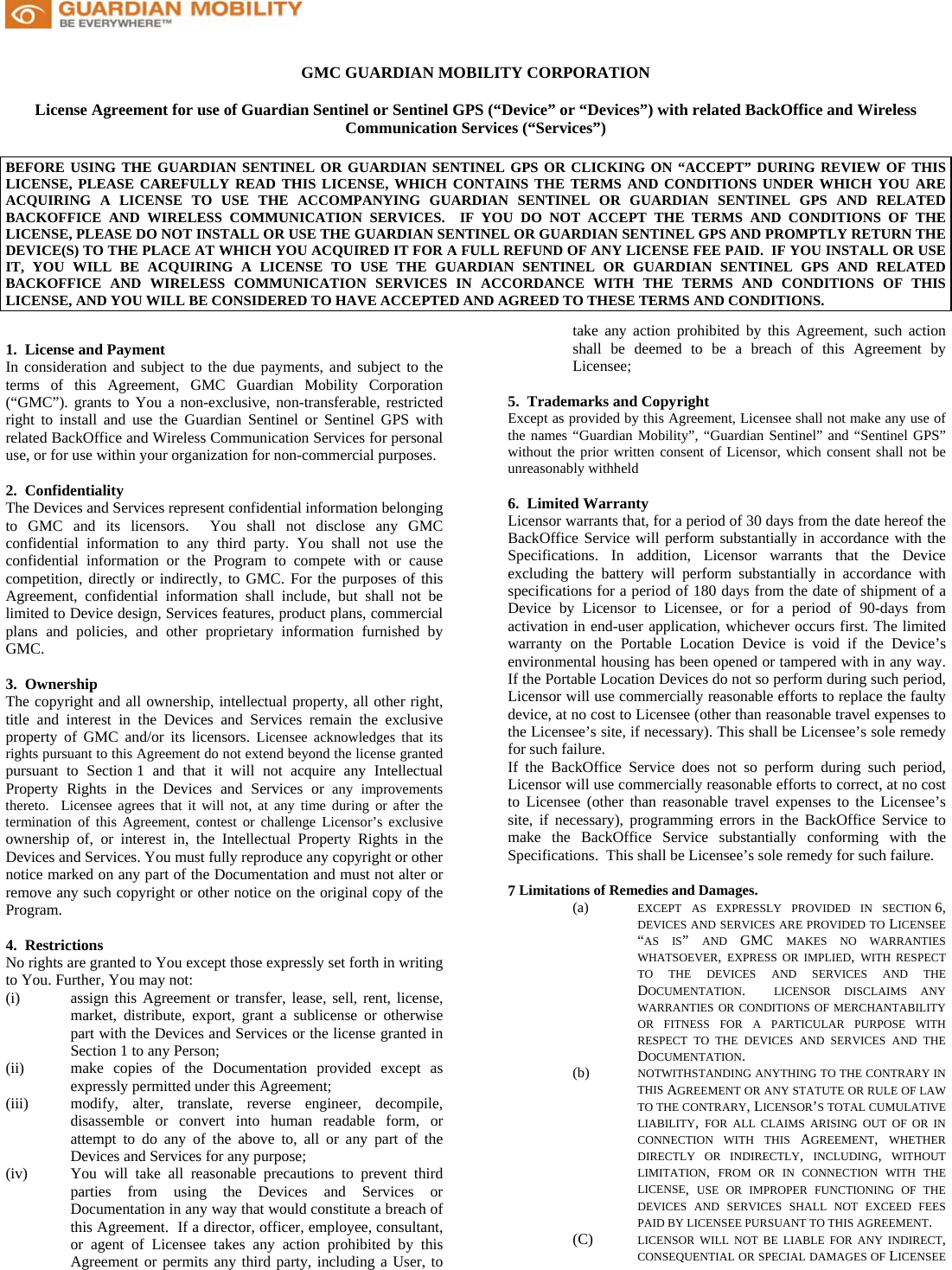     GMC GUARDIAN MOBILITY CORPORATION  License Agreement for use of Guardian Sentinel or Sentinel GPS (“Device” or “Devices”) with related BackOffice and Wireless Communication Services (“Services”)   BEFORE USING THE GUARDIAN SENTINEL OR GUARDIAN SENTINEL GPS OR CLICKING ON “ACCEPT” DURING REVIEW OF THIS LICENSE, PLEASE CAREFULLY READ THIS LICENSE, WHICH CONTAINS THE TERMS AND CONDITIONS UNDER WHICH YOU ARE ACQUIRING A LICENSE TO USE THE ACCOMPANYING GUARDIAN SENTINEL OR GUARDIAN SENTINEL GPS AND RELATED BACKOFFICE AND WIRELESS COMMUNICATION SERVICES.  IF YOU DO NOT ACCEPT THE TERMS AND CONDITIONS OF THE LICENSE, PLEASE DO NOT INSTALL OR USE THE GUARDIAN SENTINEL OR GUARDIAN SENTINEL GPS AND PROMPTLY RETURN THE DEVICE(S) TO THE PLACE AT WHICH YOU ACQUIRED IT FOR A FULL REFUND OF ANY LICENSE FEE PAID.  IF YOU INSTALL OR USE IT, YOU WILL BE ACQUIRING A LICENSE TO USE THE GUARDIAN SENTINEL OR GUARDIAN SENTINEL GPS AND RELATED BACKOFFICE AND WIRELESS COMMUNICATION SERVICES IN ACCORDANCE WITH THE TERMS AND CONDITIONS OF THIS LICENSE, AND YOU WILL BE CONSIDERED TO HAVE ACCEPTED AND AGREED TO THESE TERMS AND CONDITIONS.  1.  License and Payment In consideration and subject to the due payments, and subject to the terms of this Agreement, GMC Guardian Mobility Corporation (“GMC”). grants to You a non-exclusive, non-transferable, restricted right to install and use the Guardian Sentinel or Sentinel GPS with related BackOffice and Wireless Communication Services for personal use, or for use within your organization for non-commercial purposes.  2.  Confidentiality The Devices and Services represent confidential information belonging to GMC and its licensors.  You shall not disclose any GMC confidential information to any third party. You shall not use the confidential information or the Program to compete with or cause competition, directly or indirectly, to GMC. For the purposes of this Agreement, confidential information shall include, but shall not be limited to Device design, Services features, product plans, commercial plans and policies, and other proprietary information furnished by GMC.   3.  Ownership The copyright and all ownership, intellectual property, all other right, title and interest in the Devices and Services remain the exclusive property of GMC and/or its licensors. Licensee acknowledges that its rights pursuant to this Agreement do not extend beyond the license granted pursuant to Section 1 and that it will not acquire any Intellectual Property Rights in the Devices and Services or any improvements thereto.  Licensee agrees that it will not, at any time during or after the termination of this Agreement, contest or challenge Licensor’s exclusive ownership of, or interest in, the Intellectual Property Rights in the Devices and Services. You must fully reproduce any copyright or other notice marked on any part of the Documentation and must not alter or remove any such copyright or other notice on the original copy of the Program.   4.  Restrictions No rights are granted to You except those expressly set forth in writing to You. Further, You may not: (i)    assign this Agreement or transfer, lease, sell, rent, license, market, distribute, export, grant a sublicense or otherwise part with the Devices and Services or the license granted in Section 1 to any Person;  (ii)  make copies of the Documentation provided except as expressly permitted under this Agreement; (iii)  modify, alter, translate, reverse engineer, decompile, disassemble or convert into human readable form, or attempt to do any of the above to, all or any part of the Devices and Services for any purpose;  (iv)  You will take all reasonable precautions to prevent third parties from using the Devices and Services or Documentation in any way that would constitute a breach of this Agreement.  If a director, officer, employee, consultant, or agent of Licensee takes any action prohibited by this Agreement or permits any third party, including a User, to take any action prohibited by this Agreement, such action shall be deemed to be a breach of this Agreement by Licensee;  5.  Trademarks and Copyright Except as provided by this Agreement, Licensee shall not make any use of the names “Guardian Mobility”, “Guardian Sentinel” and “Sentinel GPS” without the prior written consent of Licensor, which consent shall not be unreasonably withheld  6.  Limited Warranty Licensor warrants that, for a period of 30 days from the date hereof the BackOffice Service will perform substantially in accordance with the Specifications. In addition, Licensor warrants that the Device excluding the battery will perform substantially in accordance with specifications for a period of 180 days from the date of shipment of a Device by Licensor to Licensee, or for a period of 90-days from activation in end-user application, whichever occurs first. The limited warranty on the Portable Location Device is void if the Device’s environmental housing has been opened or tampered with in any way. If the Portable Location Devices do not so perform during such period, Licensor will use commercially reasonable efforts to replace the faulty device, at no cost to Licensee (other than reasonable travel expenses to the Licensee’s site, if necessary). This shall be Licensee’s sole remedy for such failure. If the BackOffice Service does not so perform during such period, Licensor will use commercially reasonable efforts to correct, at no cost to Licensee (other than reasonable travel expenses to the Licensee’s site, if necessary), programming errors in the BackOffice Service to make the BackOffice Service substantially conforming with the Specifications.  This shall be Licensee’s sole remedy for such failure.  7 Limitations of Remedies and Damages. (a)  EXCEPT AS EXPRESSLY PROVIDED IN SECTION 6, DEVICES AND SERVICES ARE PROVIDED TO LICENSEE “AS IS”  AND  GMC  MAKES NO WARRANTIES WHATSOEVER, EXPRESS OR IMPLIED,  WITH RESPECT TO THE DEVICES AND SERVICES AND THE DOCUMENTATION.  LICENSOR DISCLAIMS ANY WARRANTIES OR CONDITIONS OF MERCHANTABILITY OR FITNESS FOR A PARTICULAR PURPOSE WITH RESPECT TO THE DEVICES AND SERVICES AND THE DOCUMENTATION. (b)  NOTWITHSTANDING ANYTHING TO THE CONTRARY IN THIS AGREEMENT OR ANY STATUTE OR RULE OF LAW TO THE CONTRARY, LICENSOR’S TOTAL CUMULATIVE LIABILITY,  FOR ALL CLAIMS ARISING OUT OF OR IN CONNECTION WITH THIS AGREEMENT,  WHETHER DIRECTLY OR INDIRECTLY,  INCLUDING,  WITHOUT LIMITATION,  FROM OR IN CONNECTION WITH THE LICENSE,  USE OR IMPROPER FUNCTIONING OF THE DEVICES AND SERVICES SHALL NOT EXCEED FEES PAID BY LICENSEE PURSUANT TO THIS AGREEMENT. (C)  LICENSOR WILL NOT BE LIABLE FOR ANY INDIRECT, CONSEQUENTIAL OR SPECIAL DAMAGES OF LICENSEE 