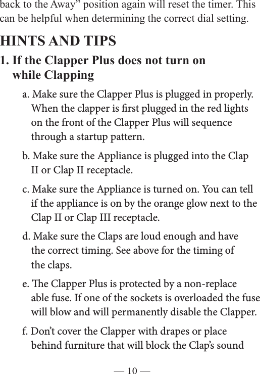 — 10 —back to the Away” position again will reset the timer. This    can be helpful when determining the correct dial setting. HINTS AND TIPS1. If the Clapper Plus does not turn on    while Clapping  a. Make sure the Clapper Plus is plugged in properly.        When the clapper is rst plugged in the red lights        on the front of the Clapper Plus will sequence        through a startup pattern.    b. Make sure the Appliance is plugged into the Clap        II or Clap II receptacle.   c. Make sure the Appliance is turned on. You can tell        if the appliance is on by the orange glow next to the        Clap II or Clap III receptacle.   d. Make sure the Claps are loud enough and have        the correct timing. See above for the timing of      the claps.   e. e Clapper Plus is protected by a non-replace       able fuse. If one of the sockets is overloaded the fuse       will blow and will permanently disable the Clapper.  f. Don’t cover the Clapper with drapes or place      behind furniture that will block the Clap’s sound    