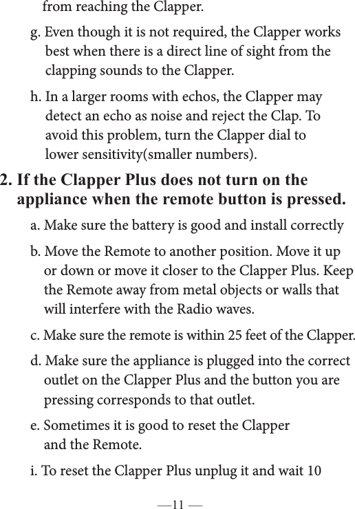 —11 —    from reaching the Clapper.   g. Even though it is not required, the Clapper works        best when there is a direct line of sight from the        clapping sounds to the Clapper.   h. In a larger rooms with echos, the Clapper may        detect an echo as noise and reject the Clap. To      avoid this problem, turn the Clapper dial to      lower sensitivity(smaller numbers). 2. If the Clapper Plus does not turn on the    appliance when the remote button is pressed.   a. Make sure the battery is good and install correctly  b. Move the Remote to another position. Move it up        or down or move it closer to the Clapper Plus. Keep       the Remote away from metal objects or walls that        will interfere with the Radio waves.   c. Make sure the remote is within 25 feet of the Clapper.   d. Make sure the appliance is plugged into the correct        outlet on the Clapper Plus and the button you are        pressing corresponds to that outlet.   e. Sometimes it is good to reset the Clapper      and the Remote.   i. To reset the Clapper Plus unplug it and wait 10    