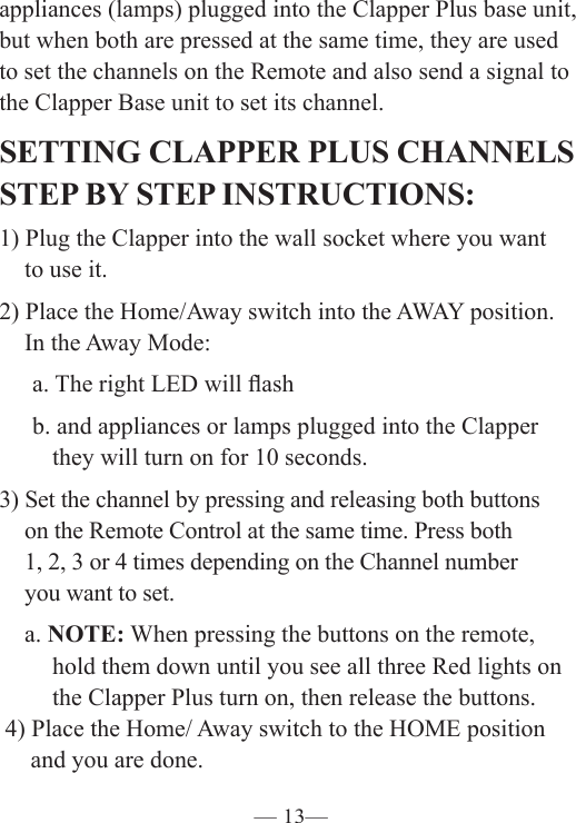 — 13—appliances (lamps) plugged into the Clapper Plus base unit, but when both are pressed at the same time, they are used to set the channels on the Remote and also send a signal to the Clapper Base unit to set its channel.  SETTING CLAPPER PLUS CHANNELS STEP BY STEP INSTRUCTIONS: 1) Plug the Clapper into the wall socket where you want    to use it. 2) Place the Home/Away switch into the AWAY position.    In the Away Mode:  a. The right LED will ash   b. and appliances or lamps plugged into the Clapper        they will turn on for 10 seconds. 3) Set the channel by pressing and releasing both buttons    on the Remote Control at the same time. Press both    1, 2, 3 or 4 times depending on the Channel number    you want to set.   a. NOTE: When pressing the buttons on the remote,        hold them down until you see all three Red lights on        the Clapper Plus turn on, then release the buttons. 4) Place the Home/ Away switch to the HOME position    and you are done. 