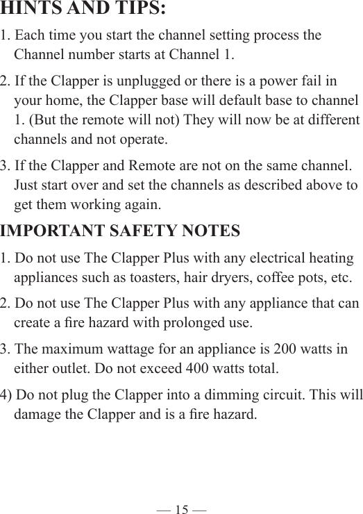 — 15 —HINTS AND TIPS:1. Each time you start the channel setting process the    Channel number starts at Channel 1. 2. If the Clapper is unplugged or there is a power fail in      your home, the Clapper base will default base to channel     1. (But the remote will not) They will now be at different    channels and not operate.  3. If the Clapper and Remote are not on the same channel.      Just start over and set the channels as described above to     get them working again.IMPORTANT SAFETY NOTES1. Do not use The Clapper Plus with any electrical heating      appliances such as toasters, hair dryers, coffee pots, etc.2. Do not use The Clapper Plus with any appliance that can     create a re hazard with prolonged use.3. The maximum wattage for an appliance is 200 watts in      either outlet. Do not exceed 400 watts total. 4) Do not plug the Clapper into a dimming circuit. This will    damage the Clapper and is a re hazard. 