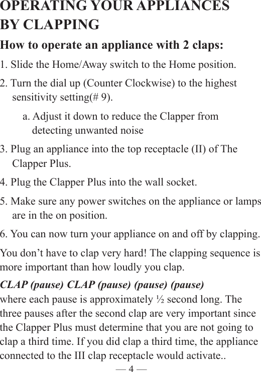 — 4 —OPERATING YOUR APPLIANCES  BY CLAPPINGHow to operate an appliance with 2 claps:1. Slide the Home/Away switch to the Home position.2. Turn the dial up (Counter Clockwise) to the highest      sensitivity setting(# 9).   a. Adjust it down to reduce the Clapper from      detecting unwanted noise3. Plug an appliance into the top receptacle (II) of The    Clapper Plus. 4. Plug the Clapper Plus into the wall socket.5. Make sure any power switches on the appliance or lamps    are in the on position. 6. You can now turn your appliance on and off by clapping. You don’t have to clap very hard! The clapping sequence is more important than how loudly you clap.CLAP (pause) CLAP (pause) (pause) (pause)where each pause is approximately ½ second long. The three pauses after the second clap are very important since the Clapper Plus must determine that you are not going to clap a third time. If you did clap a third time, the appliance connected to the III clap receptacle would activate..