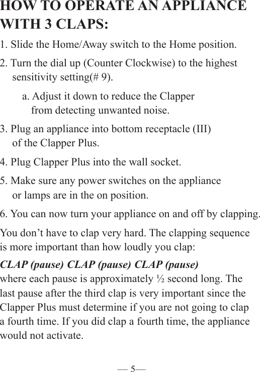 — 5—HOW TO OPERATE AN APPLIANCE WITH 3 CLAPS:1. Slide the Home/Away switch to the Home position.2. Turn the dial up (Counter Clockwise) to the highest    sensitivity setting(# 9).   a. Adjust it down to reduce the Clapper      from detecting unwanted noise.3. Plug an appliance into bottom receptacle (III)       of the Clapper Plus. 4. Plug Clapper Plus into the wall socket.5. Make sure any power switches on the appliance     or lamps are in the on position. 6. You can now turn your appliance on and off by clapping. You don’t have to clap very hard. The clapping sequence  is more important than how loudly you clap:CLAP (pause) CLAP (pause) CLAP (pause)where each pause is approximately ½ second long. The last pause after the third clap is very important since the Clapper Plus must determine if you are not going to clap a fourth time. If you did clap a fourth time, the appliance would not activate.