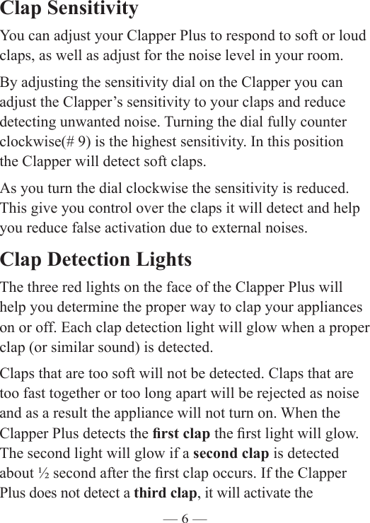 — 6 —Clap Sensitivity You can adjust your Clapper Plus to respond to soft or loud claps, as well as adjust for the noise level in your room.By adjusting the sensitivity dial on the Clapper you can adjust the Clapper’s sensitivity to your claps and reduce detecting unwanted noise. Turning the dial fully counter clockwise(# 9) is the highest sensitivity. In this position  the Clapper will detect soft claps. As you turn the dial clockwise the sensitivity is reduced. This give you control over the claps it will detect and help you reduce false activation due to external noises.Clap Detection LightsThe three red lights on the face of the Clapper Plus will help you determine the proper way to clap your appliances on or off. Each clap detection light will glow when a proper clap (or similar sound) is detected.Claps that are too soft will not be detected. Claps that are too fast together or too long apart will be rejected as noise and as a result the appliance will not turn on. When the Clapper Plus detects the rst clap the rst light will glow. The second light will glow if a second clap is detected about ½ second after the rst clap occurs. If the Clapper Plus does not detect a third clap, it will activate the  