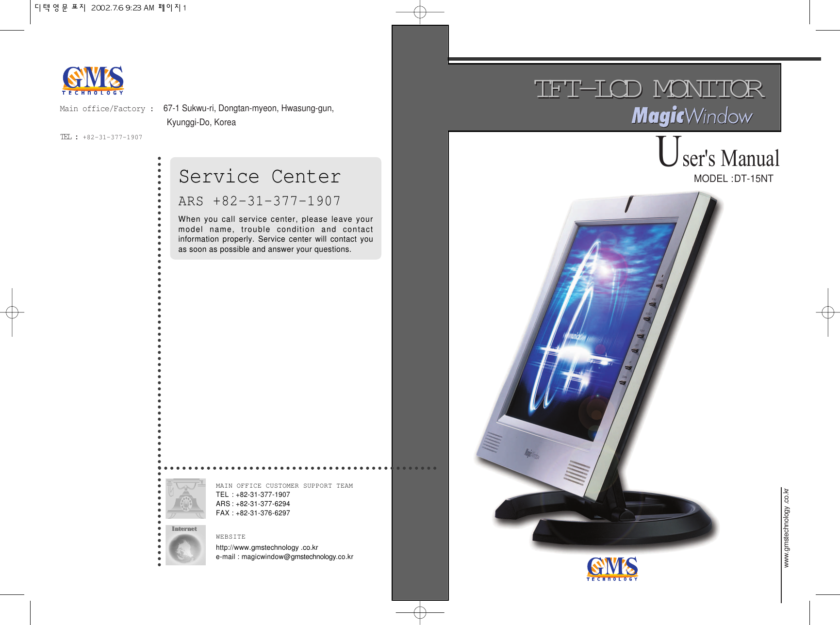 MODEL :DT-15NTwww.gmstechnology .co.kr TFT-LCD MONITORTFT-LCD MONITORUser&apos;sManualMain office/Factory :  67-1 Sukwu-ri, Dongtan-myeon, Hwasung-gun, Kyunggi-Do, KoreaTEL :  +82-31-377-1907 Service CenterARS +82-31-377-1907When you call service center, please leave yourmodel name, trouble condition and contactinformation properly. Service center will contact youas soon as possible and answer your questions.MAIN OFFICE CUSTOMER SUPPORT TEAMTEL : +82-31-377-1907ARS : +82-31-377-6294FAX : +82-31-376-6297WEBSITEhttp://www.gmstechnology .co.kr e-mail : magicwindow@gmstechnology.co.kr