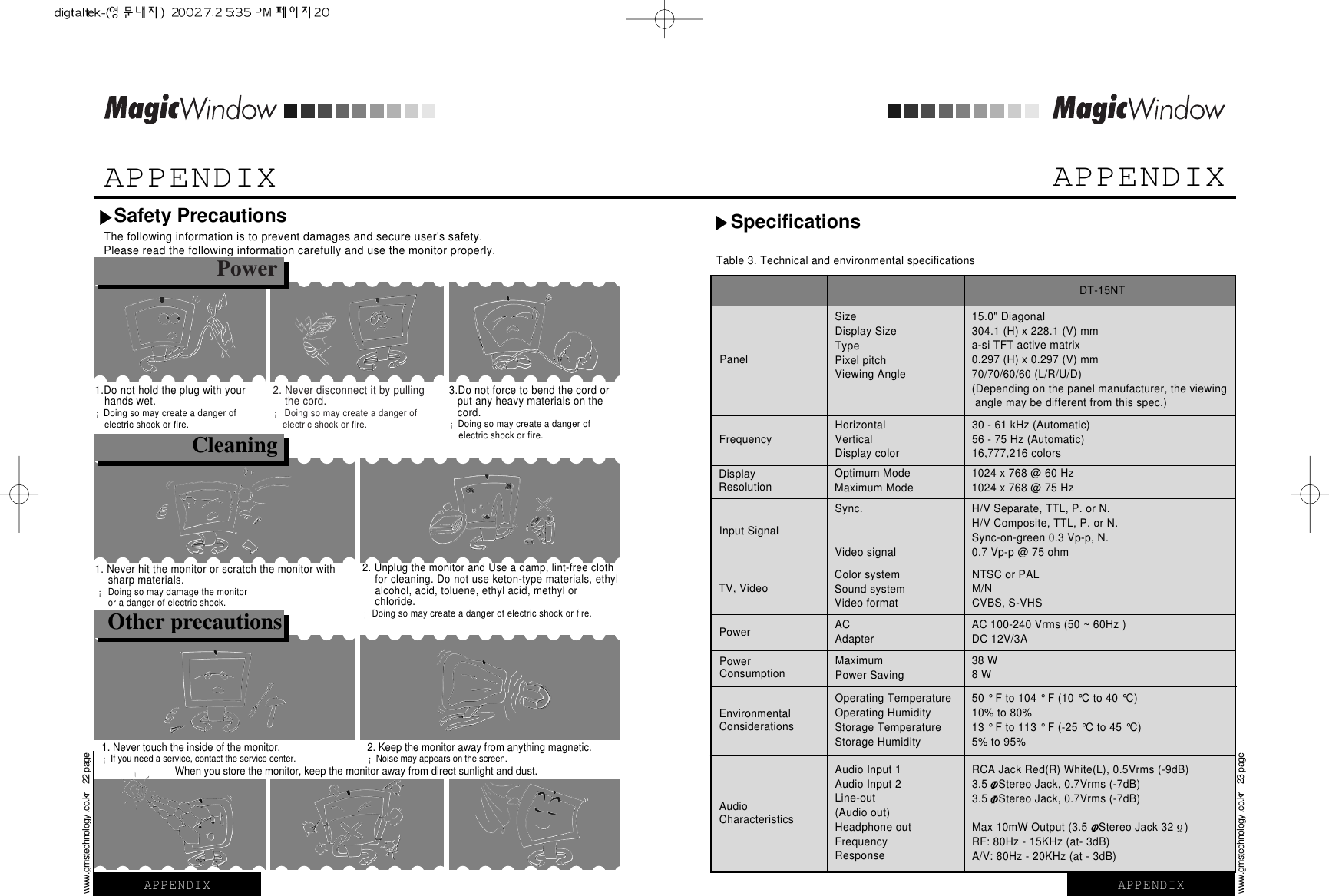 APPENDIXTable 3. Technical and environmental specificationsDT-15NTSizeDisplay SizeTypePixel pitchViewing AnglePanel15.0&quot; Diagonal304.1 (H) x 228.1 (V) mma-si TFT active matrix0.297 (H) x 0.297 (V) mm70/70/60/60 (L/R/U/D)(Depending on the panel manufacturer, the viewingangle may be different from this spec.)SpecificationsHorizontalVerticalDisplay colorFrequency 30 - 61 kHz (Automatic)56 - 75 Hz (Automatic)16,777,216 colorsOptimum ModeMaximum ModeDisplayResolution 1024 x 768 @ 60 Hz1024 x 768 @ 75 HzSync.Video signalInput SignalH/V Separate, TTL, P. or N.H/V Composite, TTL, P. or N.Sync-on-green 0.3 Vp-p, N.0.7 Vp-p @ 75 ohmColor systemSound systemVideo formatTV, VideoNTSC or PALM/NCVBS, S-VHSACAdapterPower AC 100-240 Vrms (50 ~ 60Hz )DC 12V/3AMaximumPower SavingPowerConsumption 38 W8 WOperating TemperatureOperating HumidityStorage TemperatureStorage HumidityEnvironmentalConsiderations50 ° F to 104 ° F (10 °C to 40 °C)10% to 80%13 ° F to 113 ° F (-25 °C to 45 °C)5% to 95%Audio Input 1Audio Input 2Line-out(Audio out)Headphone outFrequencyResponseAudioCharacteristicsRCA Jack Red(R) White(L), 0.5Vrms (-9dB)3.5 Stereo Jack, 0.7Vrms (-7dB)3.5 Stereo Jack, 0.7Vrms (-7dB)Max 10mW Output (3.5 Stereo Jack 32 )RF: 80Hz - 15KHz (at- 3dB)A/V: 80Hz - 20KHz (at - 3dB)APPENDIXThe following information is to prevent damages and secure user&apos;s safety. Please read the following information carefully and use the monitor properly.Power2. Never disconnect it by pulling the cord. ¡Doing so may create a danger of electric shock or fire. 1. Never hit the monitor or scratch the monitor with sharp materials. ¡Doing so may damage the monitoror a danger of electric shock.2. Unplug the monitor and Use a damp, lint-free cloth for cleaning. Do not use keton-type materials, ethylalcohol, acid, toluene, ethyl acid, methyl or chloride. ¡Doing so may create a danger of electric shock or fire. 1. Never touch the inside of the monitor. ¡If you need a service, contact the service center.When you store the monitor, keep the monitor away from direct sunlight and dust. 2. Keep the monitor away from anything magnetic.¡Noise may appears on the screen.1.Do not hold the plug with your hands wet. ¡Doing so may create a danger of electric shock or fire. APPENDIXwww.gmstechnology .co.kr    22 pageOther precautions3.Do not force to bend the cord or put any heavy materials on the cord. ¡Doing so may create a danger of electric shock or fire. CleaningAPPENDIXwww.gmstechnology .co.kr    23 pageSafety Precautions