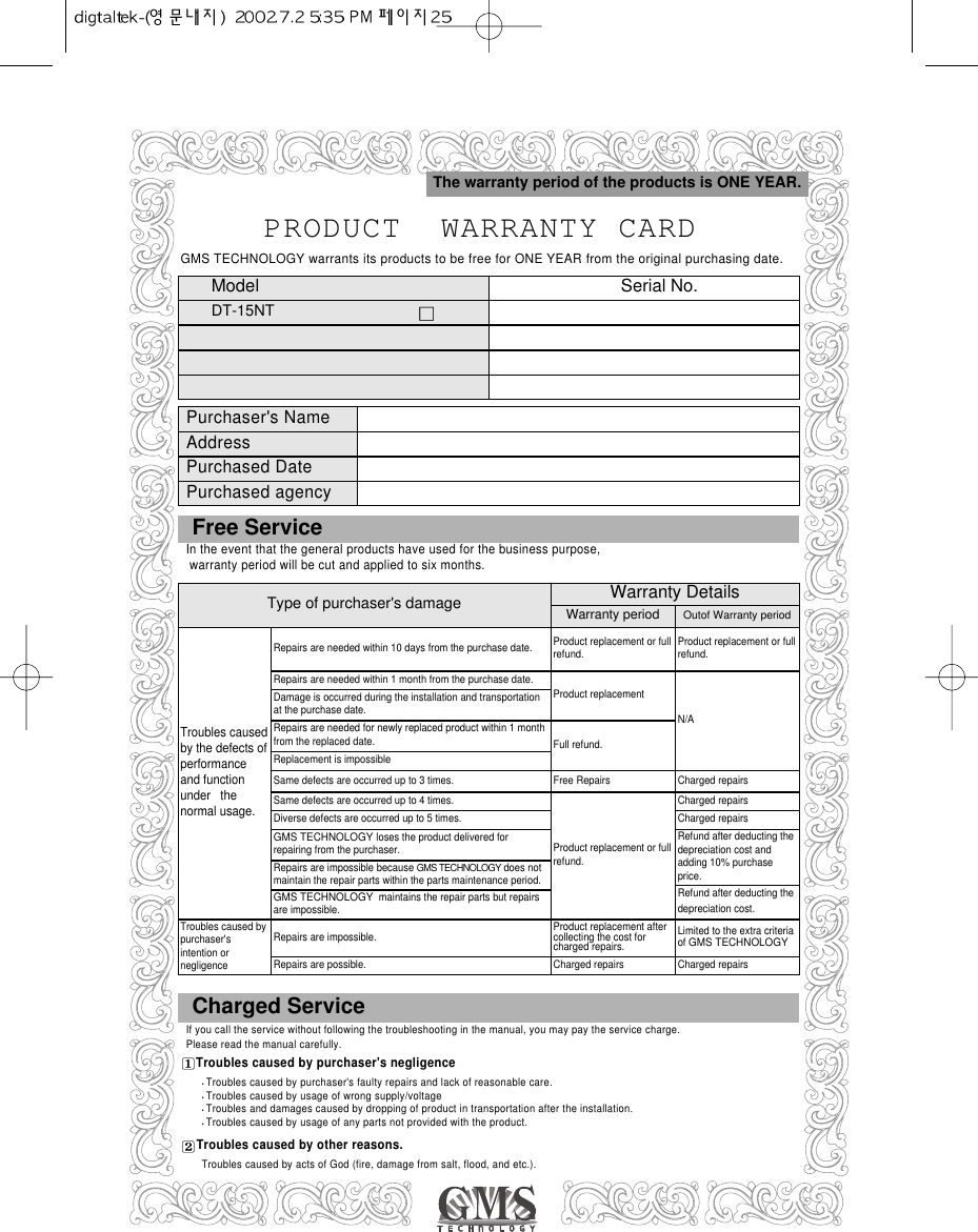 PRODUCT  WARRANTY CARDModel  Serial No.DT-15NTThe warranty period of the products is ONE YEAR.Type of purchaser&apos;s damageRepairs are needed within 10 days from the purchase date.Repairs are needed within 1 month from the purchase date.Damage is occurred during the installation and transportationat the purchase date.Repairs are needed for newly replaced product within 1 monthfrom the replaced date.Replacement is impossibleSame defects are occurred up to 3 times.Same defects are occurred up to 4 times.Diverse defects are occurred up to 5 times.GMS TECHNOLOGYloses the product delivered forrepairing from the purchaser. Repairs are impossible because GMS TECHNOLOGYdoes notmaintain the repair parts within the parts maintenance period. GMS TECHNOLOGY  maintains the repair parts but repairsare impossible.Repairs are impossible.Repairs are possible.Product replacement or fullrefund.Product replacementFull refund.Free RepairsProduct replacement or fullrefund.Product replacement aftercollecting the cost forcharged repairs.Charged repairsProduct replacement or fullrefund.N/ACharged repairsCharged repairsCharged repairsRefund after deducting thedepreciation cost andadding 10% purchaseprice.Refund after deducting thedepreciation cost.Limited to the extra criteriaof GMS TECHNOLOGYCharged repairsTroubles causedby the defects ofperformanceand functionunder   thenormal usage. Troubles caused bypurchaser&apos;sintention ornegligenceWarranty DetailsWarranty period Outof Warranty periodFree Service In the event that the general products have used for the business purpose,warranty period will be cut and applied to six months.Charged ServiceIf you call the service without following the troubleshooting in the manual, you may pay the service charge. Please read the manual carefully.Troubles caused by purchaser&apos;s negligenceTroubles caused by purchaser&apos;s faulty repairs and lack of reasonable care.Troubles caused by usage of wrong supply/voltageTroubles and damages caused by dropping of product in transportation after the installation.Troubles caused by usage of any parts not provided with the product.Troubles caused by other reasons.Troubles caused by acts of God (fire, damage from salt, flood, and etc.).GMS TECHNOLOGY warrants its products to be free for ONE YEAR from the original purchasing date.Purchaser&apos;s NameAddressPurchased DatePurchased agency