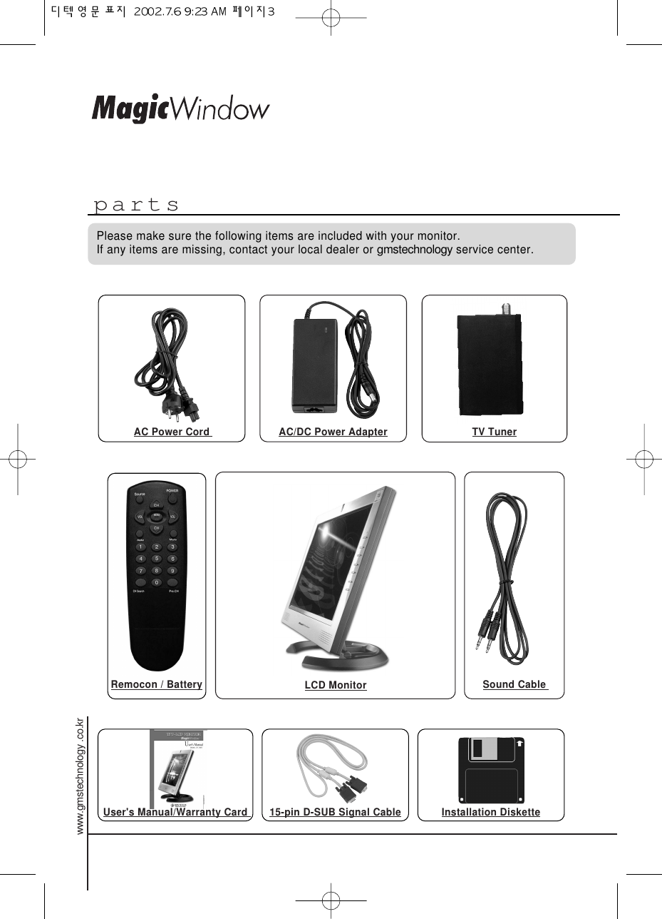 partsPlease make sure the following items are included with your monitor. If any items are missing, contact your local dealer or gmstechnologyservice center.AC Power Cord  AC/DC Power Adapter TV TunerLCD MonitorRemocon / Battery Sound Cable User&apos;s Manual/Warranty Card  Installation Diskette15-pin D-SUB Signal Cablewww.gmstechnology .co.kr