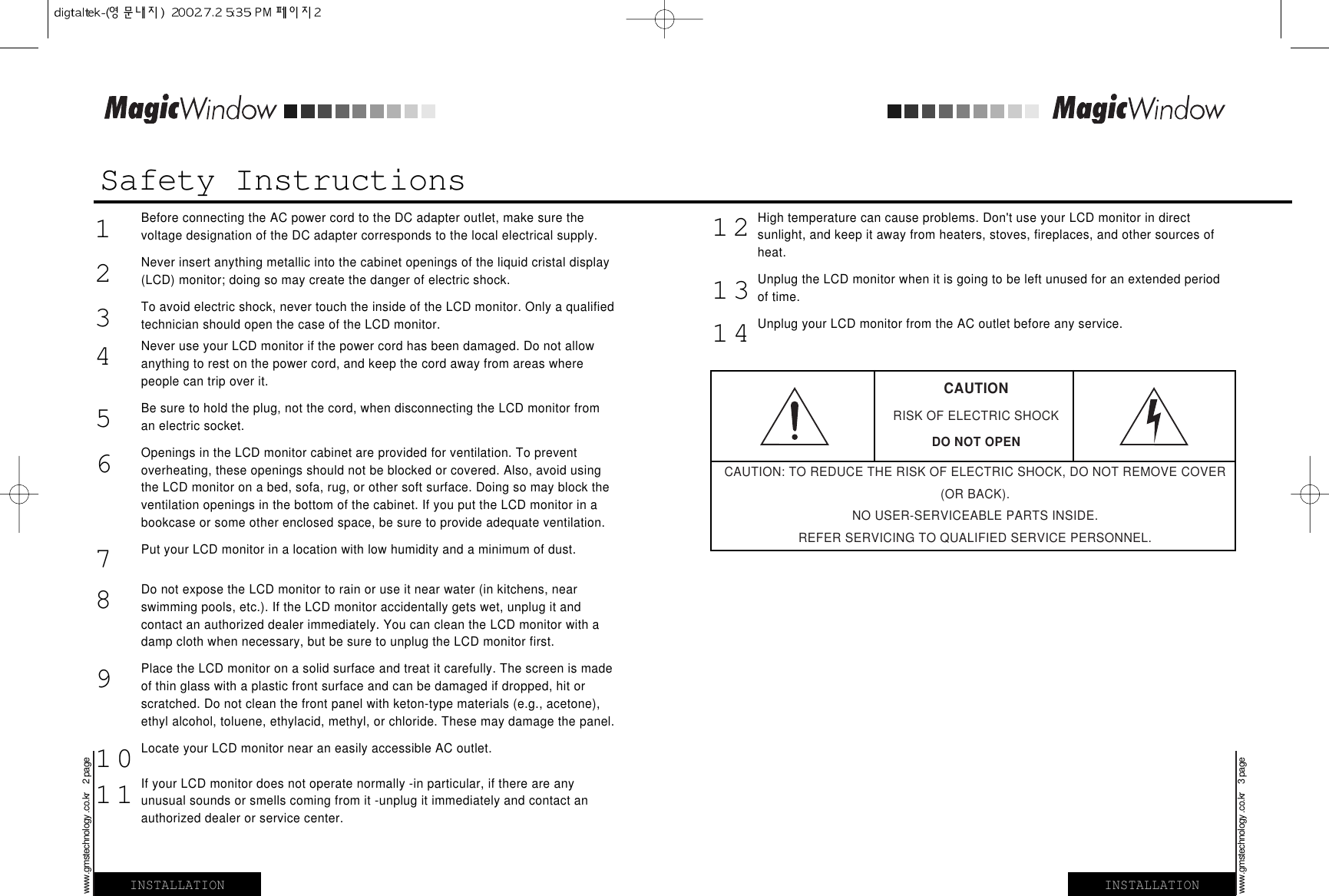 Safety InstructionsBefore connecting the AC power cord to the DC adapter outlet, make sure thevoltage designation of the DC adapter corresponds to the local electrical supply.Never insert anything metallic into the cabinet openings of the liquid cristal display(LCD) monitor; doing so may create the danger of electric shock.To avoid electric shock, never touch the inside of the LCD monitor. Only a qualifiedtechnician should open the case of the LCD monitor.Never use your LCD monitor if the power cord has been damaged. Do not allowanything to rest on the power cord, and keep the cord away from areas wherepeople can trip over it.Be sure to hold the plug, not the cord, when disconnecting the LCD monitor froman electric socket.Openings in the LCD monitor cabinet are provided for ventilation. To preventoverheating, these openings should not be blocked or covered. Also, avoid usingthe LCD monitor on a bed, sofa, rug, or other soft surface. Doing so may block theventilation openings in the bottom of the cabinet. If you put the LCD monitor in abookcase or some other enclosed space, be sure to provide adequate ventilation.Put your LCD monitor in a location with low humidity and a minimum of dust.Do not expose the LCD monitor to rain or use it near water (in kitchens, nearswimming pools, etc.). If the LCD monitor accidentally gets wet, unplug it andcontact an authorized dealer immediately. You can clean the LCD monitor with adamp cloth when necessary, but be sure to unplug the LCD monitor first.Place the LCD monitor on a solid surface and treat it carefully. The screen is madeof thin glass with a plastic front surface and can be damaged if dropped, hit orscratched. Do not clean the front panel with keton-type materials (e.g., acetone),ethyl alcohol, toluene, ethylacid, methyl, or chloride. These may damage the panel.Locate your LCD monitor near an easily accessible AC outlet.If your LCD monitor does not operate normally -in particular, if there are anyunusual sounds or smells coming from it -unplug it immediately and contact anauthorized dealer or service center.INSTALLATIONwww.gmstechnology .co.kr    2 pageINSTALLATIONwww.gmstechnology .co.kr    3 page1234567891011High temperature can cause problems. Don&apos;t use your LCD monitor in directsunlight, and keep it away from heaters, stoves, fireplaces, and other sources ofheat.Unplug the LCD monitor when it is going to be left unused for an extended periodof time.Unplug your LCD monitor from the AC outlet before any service.121314CAUTIONRISK OF ELECTRIC SHOCKDO NOT OPENCAUTION: TO REDUCE THE RISK OF ELECTRIC SHOCK, DO NOT REMOVE COVER(OR BACK).NO USER-SERVICEABLE PARTS INSIDE.REFER SERVICING TO QUALIFIED SERVICE PERSONNEL.