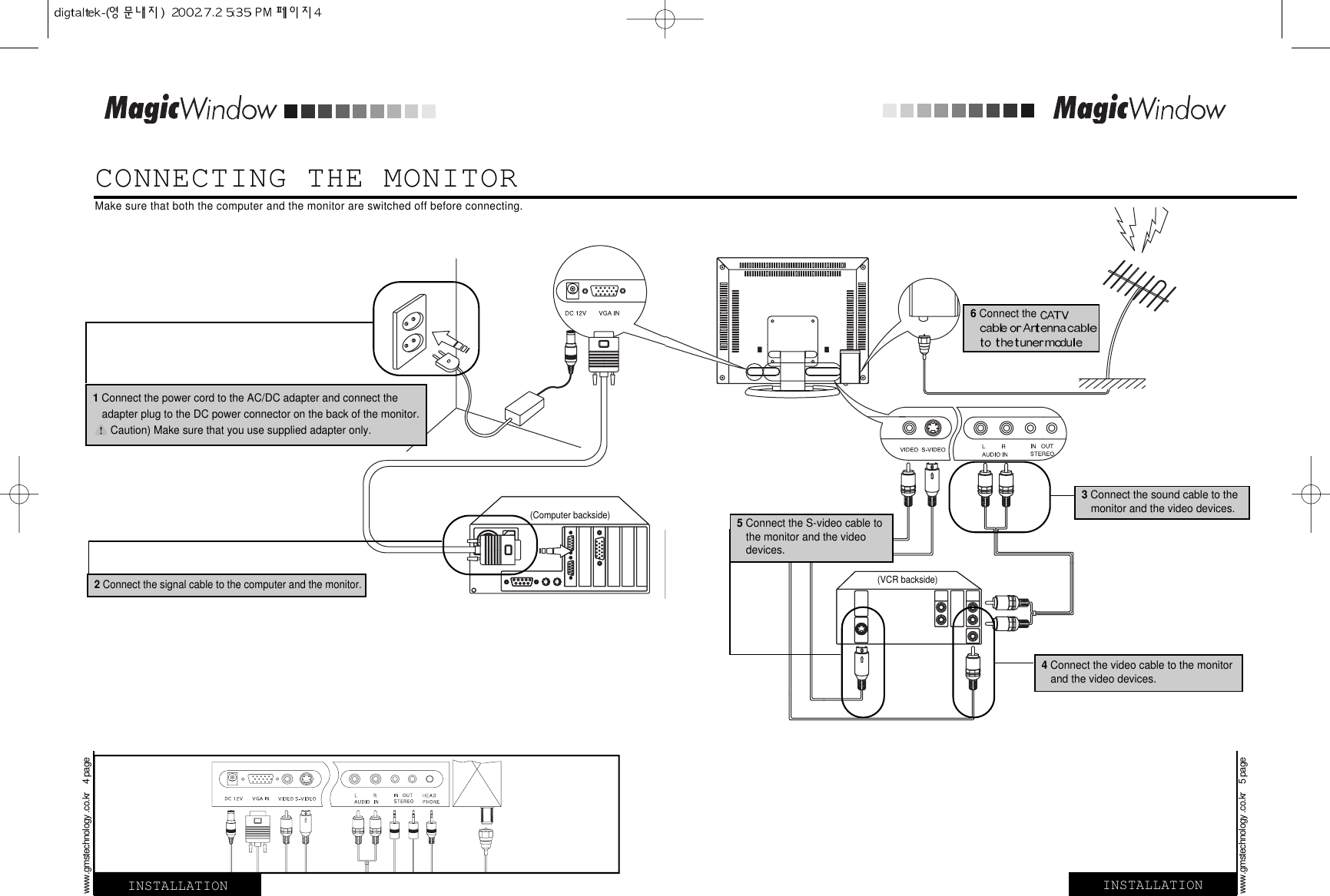 CONNECTING THE MONITORINSTALLATION INSTALLATIONMake sure that both the computer and the monitor are switched off before connecting.2 Connect the signal cable to the computer and the monitor.3Connect the sound cable to the monitor and the video devices.4Connect the video cable to the monitor and the video devices.1Connect the power cord to the AC/DC adapter and connect the adapter plug to the DC power connector on the back of the monitor. Caution) Make sure that you use supplied adapter only.(Computer backside)(VCR backside)www.gmstechnology .co.kr    4 pagewww.gmstechnology .co.kr    5 page6Connect the 5 Connect the S-video cable to the monitor and the video devices.