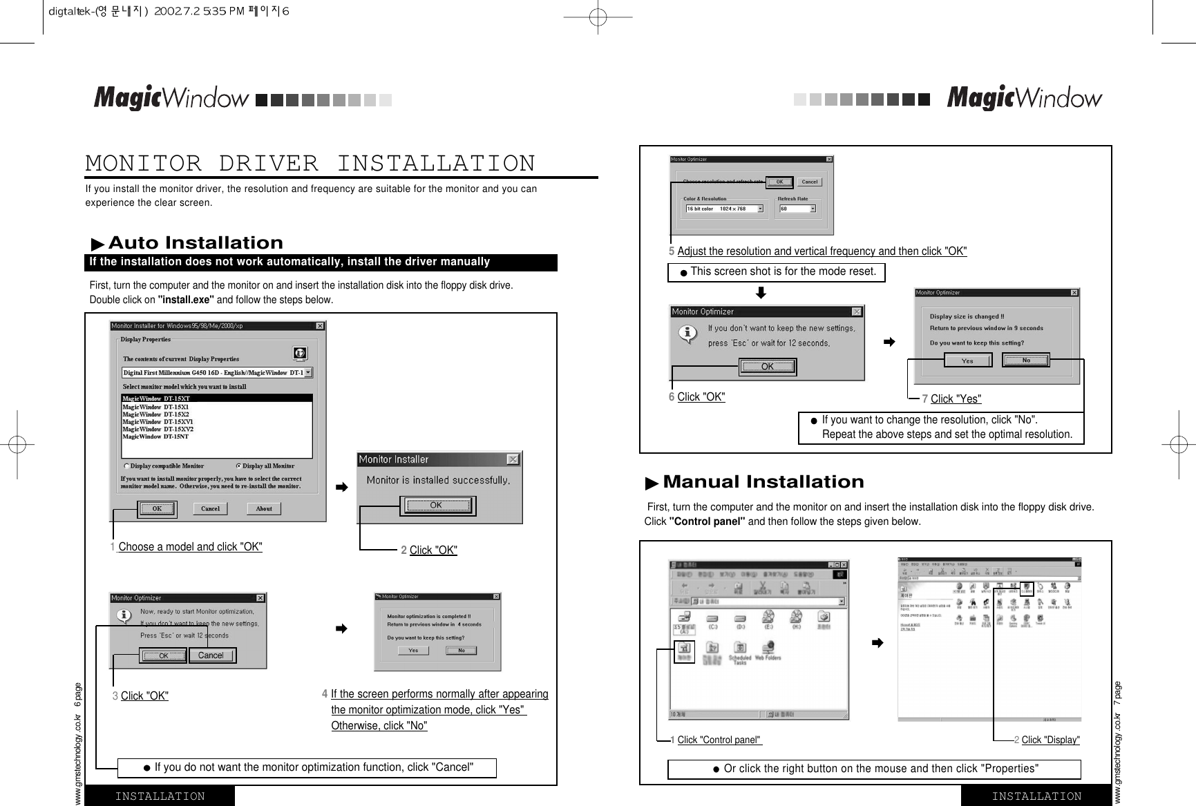 MONITOR DRIVER INSTALLATIONFirst, turn the computer and the monitor on and insert the installation disk into the floppy disk drive.Click &quot;Control panel&quot; and then follow the steps given below. 1Choose a model and click &quot;OK&quot;4 If the screen performs normally after appearingthe monitor optimization mode, click &quot;Yes&quot; Otherwise, click &quot;No&quot;2Click &quot;OK&quot;3 Click &quot;OK&quot;5Adjust the resolution and vertical frequency and then click &quot;OK&quot;6Click &quot;OK&quot; 7Click &quot;Yes&quot; Manual Installation If you do not want the monitor optimization function, click &quot;Cancel&quot;This screen shot is for the mode reset.Or click the right button on the mouse and then click &quot;Properties&quot;If you want to change the resolution, click &quot;No&quot;. Repeat the above steps and set the optimal resolution.First, turn the computer and the monitor on and insert the installation disk into the floppy disk drive. Double click on &quot;install.exe&quot; and follow the steps below.If you install the monitor driver, the resolution and frequency are suitable for the monitor and you canexperience the clear screen. INSTALLATIONwww.gmstechnology .co.kr    6 pageINSTALLATIONwww.gmstechnology .co.kr    7 pageAuto Installation If the installation does not work automatically, install the driver manually1Click &quot;Control panel&quot;  2Click &quot;Display&quot;