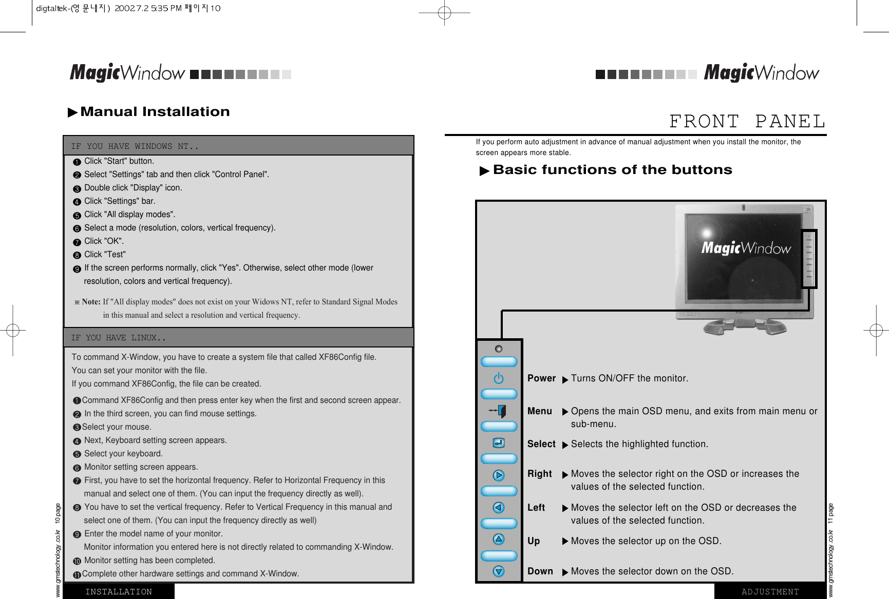 FRONT PANELIf you perform auto adjustment in advance of manual adjustment when you install the monitor, thescreen appears more stable.Manual Installation INSTALLATIONwww.gmstechnology .co.kr    10 pageADJUSTMENTwww.gmstechnology .co.kr    11 pageClick &quot;Start&quot; button.Select &quot;Settings&quot; tab and then click &quot;Control Panel&quot;.Double click &quot;Display&quot; icon.Click &quot;Settings&quot; bar.Click &quot;All display modes&quot;.Select a mode (resolution, colors, vertical frequency).Click &quot;OK&quot;.Click &quot;Test&quot;If the screen performs normally, click &quot;Yes&quot;. Otherwise, select other mode (lower resolution, colors and vertical frequency).Note:If&quot;Alldisplaymodes&quot;doesnotexistonyourWidowsNT,refertoStandardSignalModesinthismanualandselectaresolutionandverticalfrequency.To command X-Window, you have to create a system file that called XF86Config file. You can set your monitor with the file.If you command XF86Config, the file can be created. Command XF86Config and then press enter key when the first and second screen appear.In the third screen, you can find mouse settings.Select your mouse.Next, Keyboard setting screen appears.Select your keyboard. Monitor setting screen appears.First, you have to set the horizontal frequency. Refer to Horizontal Frequency in this manual and select one of them. (You can input the frequency directly as well). You have to set the vertical frequency. Refer to Vertical Frequency in this manual and select one of them. (You can input the frequency directly as well)Enter the model name of your monitor.Monitor information you entered here is not directly related to commanding X-Window. Monitor setting has been completed.Complete other hardware settings and command X-Window.IF YOU HAVE WINDOWS NT..IF YOU HAVE LINUX..Basic functions of the buttonsPower Turns ON/OFF the monitor. Menu Opens the main OSD menu, and exits from main menu orsub-menu.Select Selects the highlighted function.Left Moves the selector left on the OSD or decreases the values of the selected function. Right Moves the selector right on the OSD or increases thevalues of the selected function. Up Moves the selector up on the OSD. Down Moves the selector down on the OSD. 