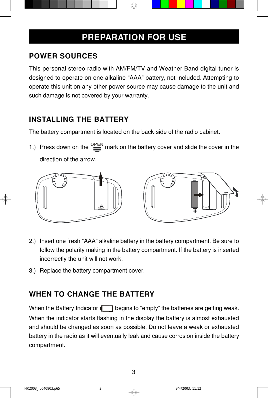 3PREPARATION FOR USEPOWER SOURCESThis personal stereo radio with AM/FM/TV and Weather Band digital tuner isdesigned to operate on one alkaline “AAA” battery, not included. Attempting tooperate this unit on any other power source may cause damage to the unit andsuch damage is not covered by your warranty.INSTALLING THE BATTERYThe battery compartment is located on the back-side of the radio cabinet.1.) Press down on the   mark on the battery cover and slide the cover in thedirection of the arrow.2.) Insert one fresh “AAA” alkaline battery in the battery compartment. Be sure tofollow the polarity making in the battery compartment. If the battery is insertedincorrectly the unit will not work.3.) Replace the battery compartment cover.WHEN TO CHANGE THE BATTERYWhen the Battery Indicator   begins to “empty” the batteries are getting weak.When the indicator starts flashing in the display the battery is almost exhaustedand should be changed as soon as possible. Do not leave a weak or exhaustedbattery in the radio as it will eventually leak and cause corrosion inside the batterycompartment.HR2003_ib040903.p65 9/4/2003, 11:123