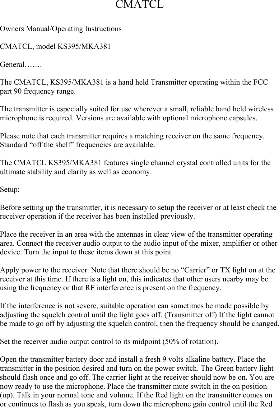CMATCL  Owners Manual/Operating Instructions  CMATCL, model KS395/MKA381  General…….  The CMATCL, KS395/MKA381 is a hand held Transmitter operating within the FCC part 90 frequency range.  The transmitter is especially suited for use wherever a small, reliable hand held wireless microphone is required. Versions are available with optional microphone capsules.  Please note that each transmitter requires a matching receiver on the same frequency. Standard “off the shelf” frequencies are available.   The CMATCL KS395/MKA381 features single channel crystal controlled units for the ultimate stability and clarity as well as economy.  Setup:  Before setting up the transmitter, it is necessary to setup the receiver or at least check the receiver operation if the receiver has been installed previously.  Place the receiver in an area with the antennas in clear view of the transmitter operating area. Connect the receiver audio output to the audio input of the mixer, amplifier or other device. Turn the input to these items down at this point.  Apply power to the receiver. Note that there should be no “Carrier” or TX light on at the receiver at this time. If there is a light on, this indicates that other users nearby may be using the frequency or that RF interference is present on the frequency.  If the interference is not severe, suitable operation can sometimes be made possible by adjusting the squelch control until the light goes off. (Transmitter off) If the light cannot be made to go off by adjusting the squelch control, then the frequency should be changed.  Set the receiver audio output control to its midpoint (50% of rotation).  Open the transmitter battery door and install a fresh 9 volts alkaline battery. Place the transmitter in the position desired and turn on the power switch. The Green battery light should flash once and go off. The carrier light at the receiver should now be on. You are now ready to use the microphone. Place the transmitter mute switch in the on position (up). Talk in your normal tone and volume. If the Red light on the transmitter comes on or continues to flash as you speak, turn down the microphone gain control until the Red 