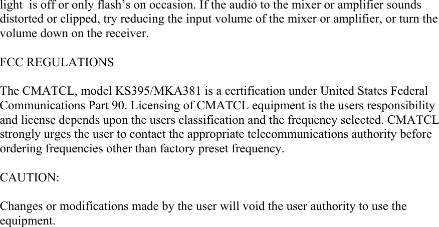 light  is off or only flash’s on occasion. If the audio to the mixer or amplifier sounds distorted or clipped, try reducing the input volume of the mixer or amplifier, or turn the volume down on the receiver.  FCC REGULATIONS  The CMATCL, model KS395/MKA381 is a certification under United States Federal Communications Part 90. Licensing of CMATCL equipment is the users responsibility and license depends upon the users classification and the frequency selected. CMATCL strongly urges the user to contact the appropriate telecommunications authority before ordering frequencies other than factory preset frequency.  CAUTION:  Changes or modifications made by the user will void the user authority to use the equipment.   